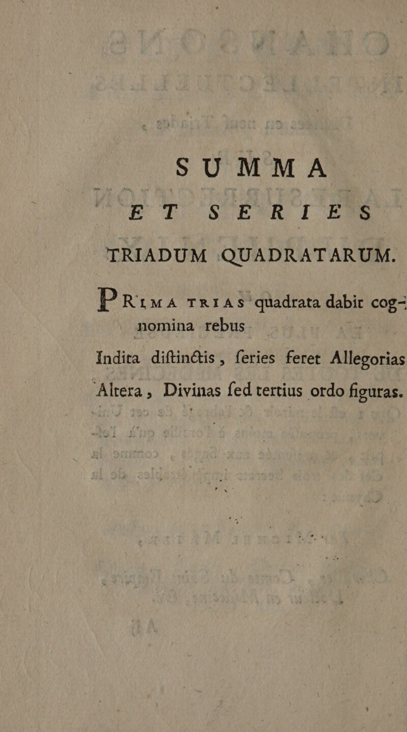 S U MMA ET SER I ENS TRIADUM QUADRATARUM. P RiMA TRIAS quadrata Babe ME nomina rebus Indita diftinétis, feries ferer Allegorias Altera, Divinas fed tertius ordo figuras.