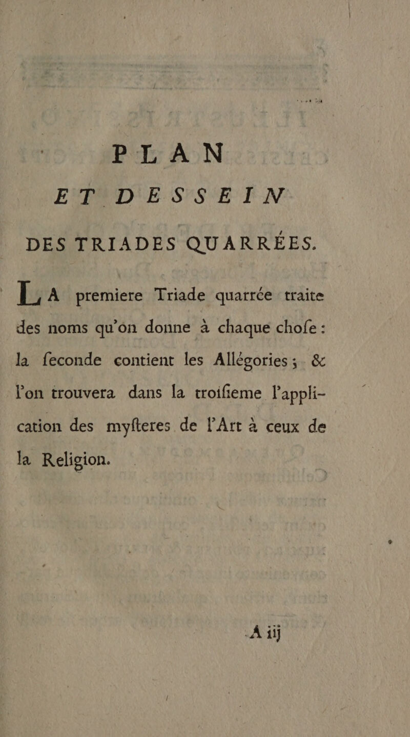 PLAN EAD'ESSEIN DES TRIADES QUARRÉES. | L A premiere Triade quarrée traite des noms qu’on donne à chaque chofe : la feconde contient les Allégories ;. &amp; l’on trouvera dans la troifieme lappli- cation des myfteres de l'Art à ceux de la Religion. A ii