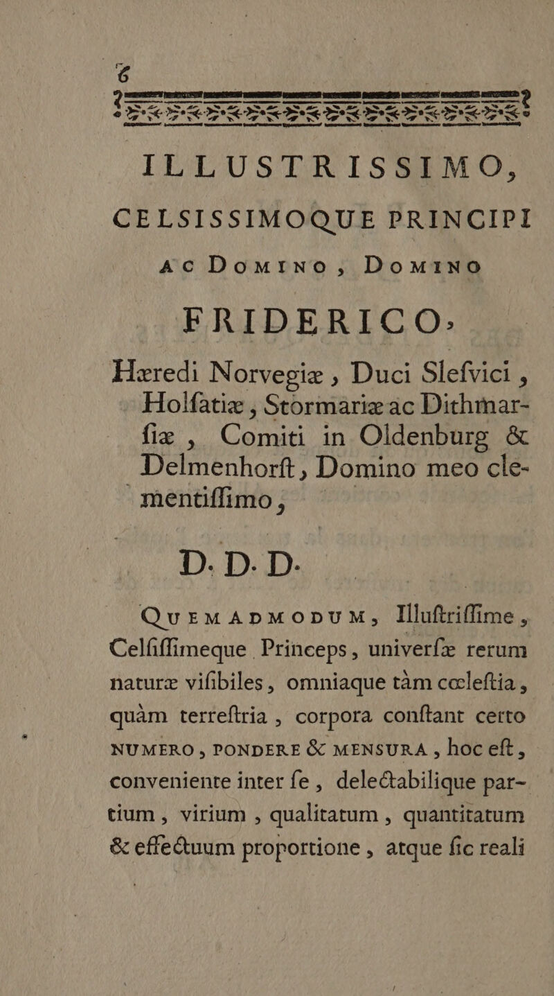 ILLUSTRISSIMO, CELSISSIMOQUE PRINCIPI AC Domino, Domino FRIDERICO: Hæredi Norvegiæe , Duci Slefvici , Holfatiæ , Stormariæ ac Dithmar- fiæ , Comiti in Oldenburg &amp; Delmenhorft, Domino meo cle- _mentiflimo, | D. D. D. QuEemApmoouM, Illuftriflime, Celfffimeque Princeps, univerfæ rerum naturæ vilbiles, omniaque tm cœleftia, quàäm terreftria , corpora conftant certo NUMERO ; PONDERE &amp; MENSURA , hoceft, conveniente inter fe, delectabilique par- tium, virium , qualitatum, quantitatum &amp; effetuum proportione , atque fic reali