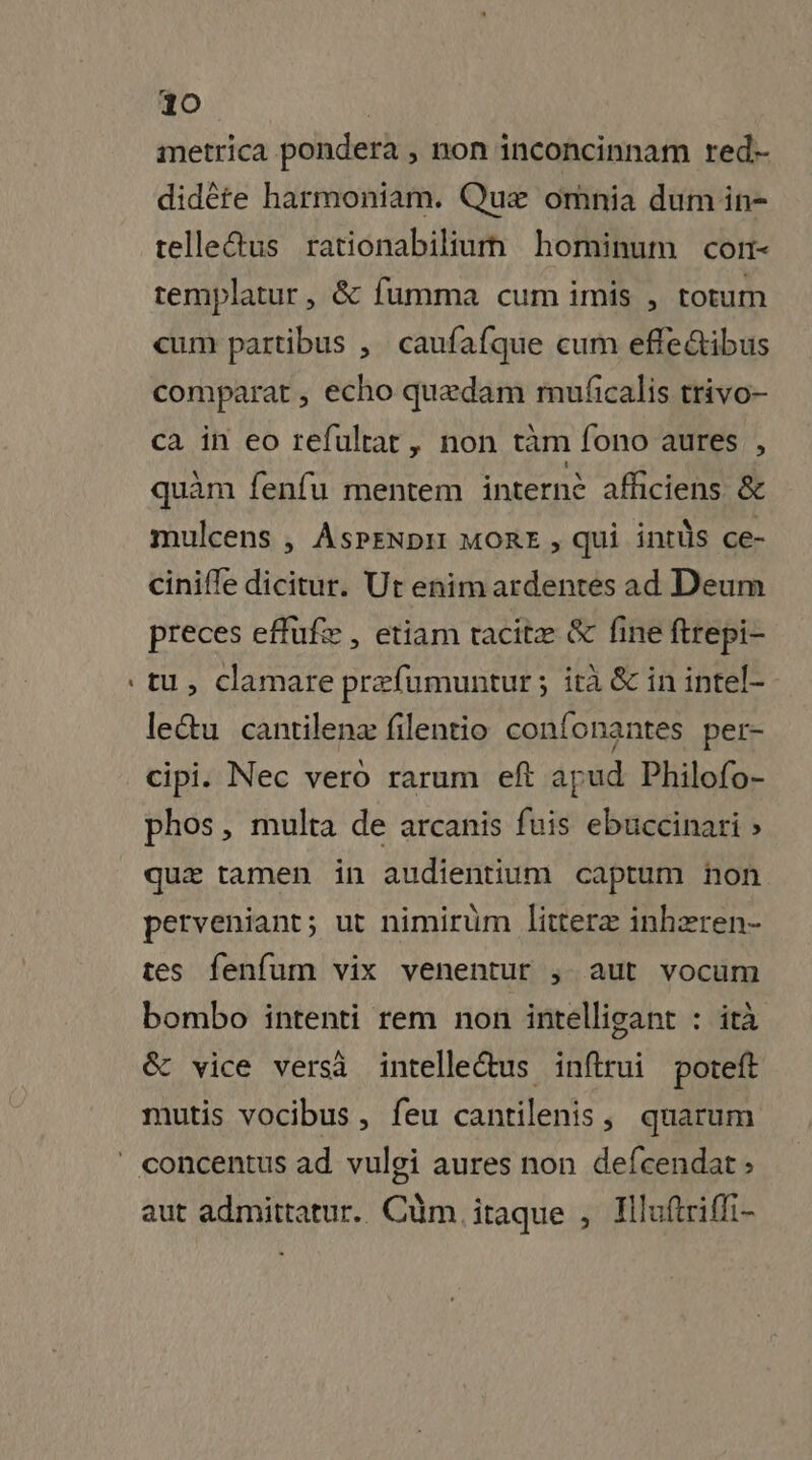 metrica pondera , non inconcinnam red- didète harmoniam. Quæ omnia dumin- telledus rationabilium hominum cor- templatur, &amp; fumma cum imis , totum cum partibus , caufafque cum effe&amp;tibus comparat , echo quædam mufcalis trivo- ca in eo refultat, non tam fono aures , quam fenfu mentem internè afficiens &amp; mulcens , AsPENDIT MORE , qui intüs ce- cinifle dicitur. Ut enim ardentés ad Deum preces efufæ, etiam tacitæ &amp; fine ftrepi- tu, clamare prefumuntur; ira &amp; in intel- leétu cantilenæ filentio confonantes per- cipi. Nec vero rarum eft apud Philofo- phos, multa de arcanis fuis ebuccinari » quæ tamen in audientium captum non perveniant; ut nimiruüm literæ inhæren- tes fenfum vix venentur ; aut vocum bombo întenti rem non intelligant : ità &amp; vice versà intelleétus inftrui poteft mutis vocibus, feu cantilenis, quarum aut admittatur. Cüm itaque , Hluftriffi-