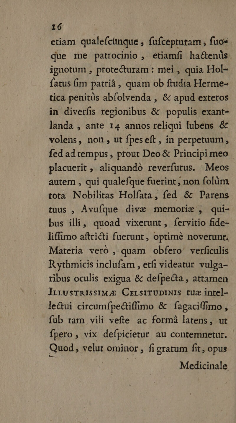 etiam qualefcunque , fufcepturam , fuo= que me patrocinio, etiamf hactenûs ignotum , protecturam : meï, quia Hol- fatus fim patrià, quam ob ftudia Herme- tica penitüs abfolvenda , &amp; apud exteros in diverfis regionibus &amp; populis exant- landa , ante 14 annos reliqui lubens &amp; volens, non, ut fpeseft, in perpetuum, fed ad tempus, prout Deo &amp; Principi meo placuerit , aliquando reverfutus. Meos autem , qui qualefque fuerint, non folüm tota Nobilitas Holfata, fed &amp; Parens tuus , Avufque divæ memoriæ ; qui- bus il, quoad vixerunt, fervitio fide- liffimo aftridi fuerunt, optimè noverunr. Materia vero , quam obfero’ verfculis Rythmicis inclufam , etfi videatur vulga- ribus oculis exigua &amp; defpeéta , attamen JrrwsrrissiMÆ CeELsITUDINIS tuæ intel- leétui circumfpe&amp;iflimo &amp; fagaciflimo , fub tam vili vefte ac formà latens, ut fpero ; vix defpicietur au contemnetur. Quod, velut ominor , fi gratum fit, opus Medicinale