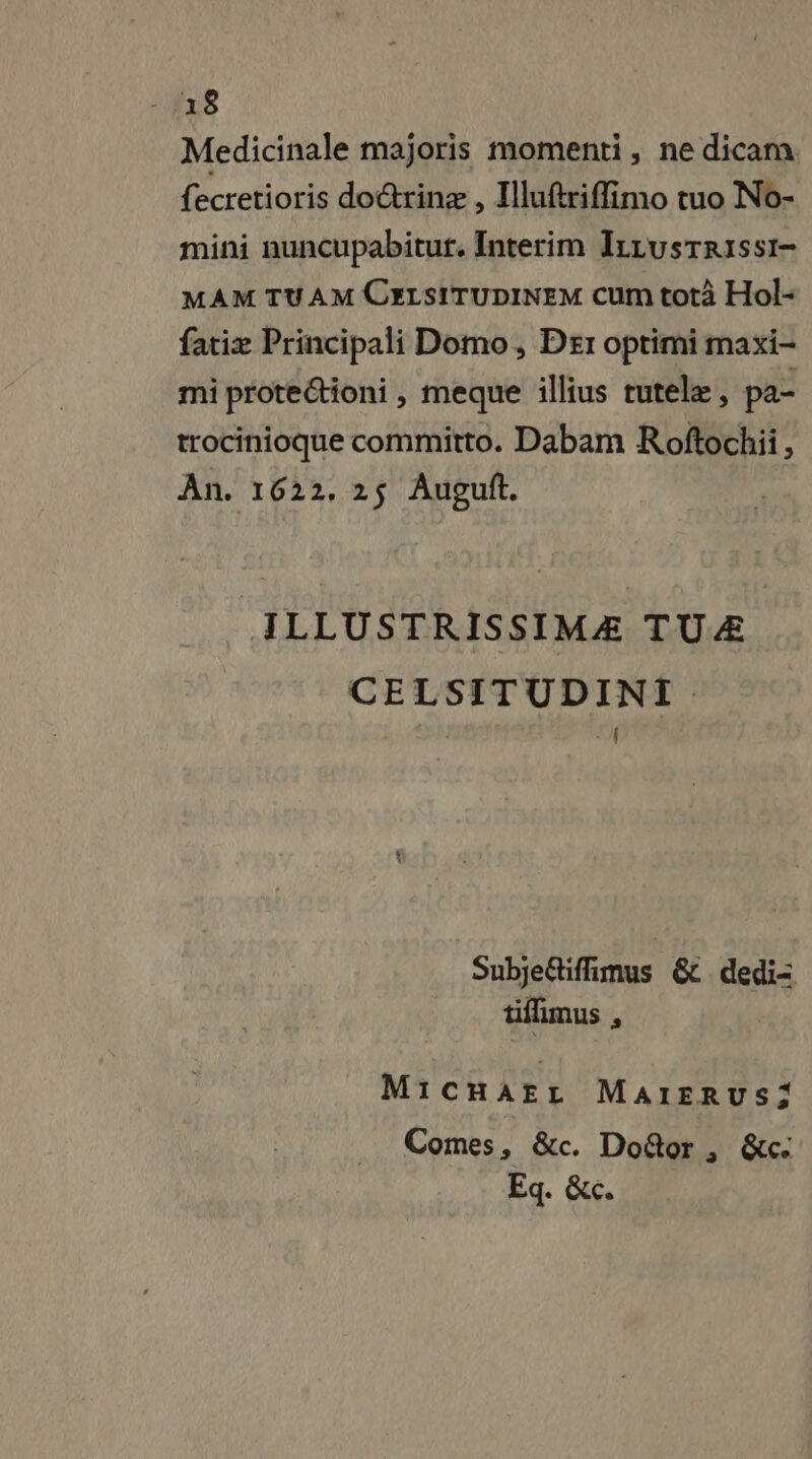 Medicinale majoris momenti, ne dicam {ecretioris doctrinæ , Illuftriffimo tuo No- mini nuncupabitut. Interim ILzusrrissi- MAM TUAM CELSITUDINEM Cum totà Hol- fatiæ Principali Domo, Der optimi maxi- mi protectioni , meque illius rutelæ, pa- trocinioque committo. Dabam Roftochii, An. 1622. 25 Auguft. ILLUSTRISSIMÆ TUÆ CELSITUDINT f Snbjeiffimus &amp; dedi= tifimus # Mr: CHAFL MAIERUS;: Comes, &amp;c. Door, &amp;c: Eq. &amp;c.