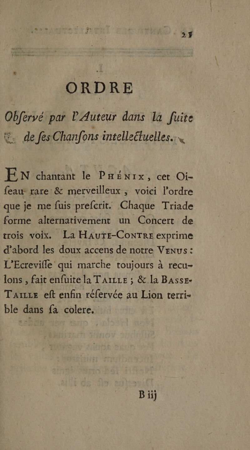 ‘27 ORDRE Obfervé par l'Auteur dans la fuite #. de fes Chanfons intelleétuelles… E N chantant le PHEÉNIx, cet Oi- feau- rare & merveilleux ; voici l’ordre que je me fuis prefcrit. Chaque Triade forme alternativement un Concert de crois voix. La HAUTE-CoNTRE exprime d’abord les doux accens de notre Venus : L'Ecrevifle qui marche toujours à recu- lons , fait enfuite la TAILLE ; & la BAsse- Taxe eft enfin réfervée au Lion terri- ble dans fa colere. Biij