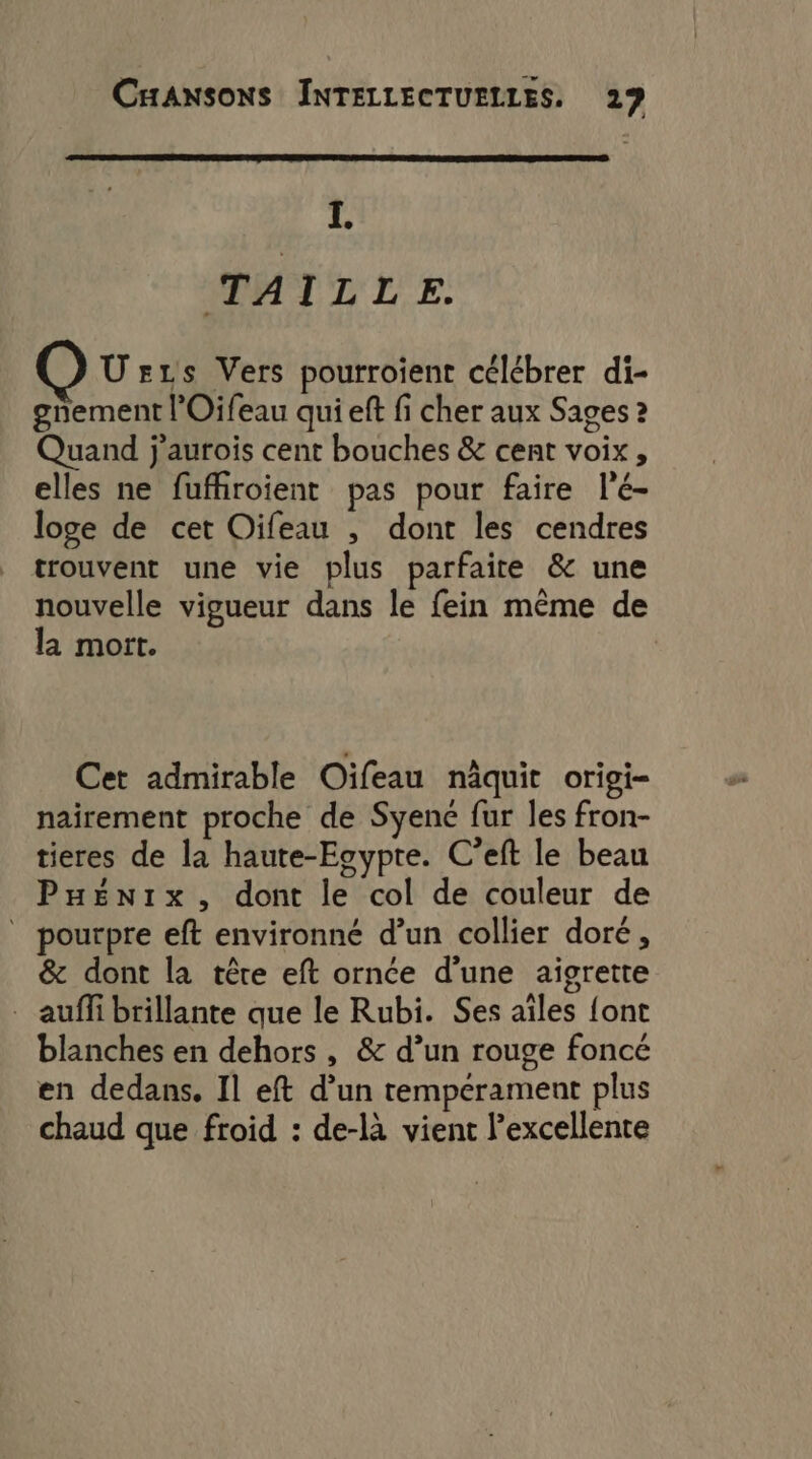 I. TAILLE. Ü s1s Vers pourroient célébrer di- gnement l’Oifeau qui eft fi cher aux Sages 2 Quand j'aurois cent bouches &amp; cent voix, elles ne fufhiroient pas pour faire l'é- loge de cet Oifeau , dont les cendres trouvent une vie plus parfaite &amp; une nouvelle vigueur dans le fein même de la mort. Cet admirable Oïfeau näquit origi- nairement proche de Syenc fur les fron- tieres de la haute-Egypte. C’eft le beau PHénix, dont le col de couleur de ” pourpre eft environné d’un collier doré, &amp; dont la têre eft ornée d’une aigrette . auffi brillante que le Rubi. Ses aîles {ont blanches en dehors , &amp; d’un rouge foncé en dedans. Il eft d’un tempérament plus chaud que froid : de-là vient l'excellente
