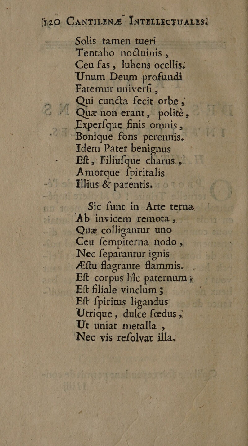 TN Solis tamen tueri Tentabo no@uinis , Ceu fas, lubens ocellis. Unum Deum profundi Fatemur univerfi, Qui cuncta fecit orbe, Quæ non erant, polite, Idem Pater benignus Eft, Filiufque charus, Amorque fpiritalis Illius & parentis. Sic funt in Arte terna Ab invicem remota, Quæ colligantur uno Ceu fempiterna ñnodo , Nec feparantur ignis Æftu flagrante flammis. Eft corpus hic paternum ; Ef filiale vinclum ; ER fpiritus ligandus Utrique , dulce fœdus ; Ut uniat metalla , Nec vis refolyat illa,