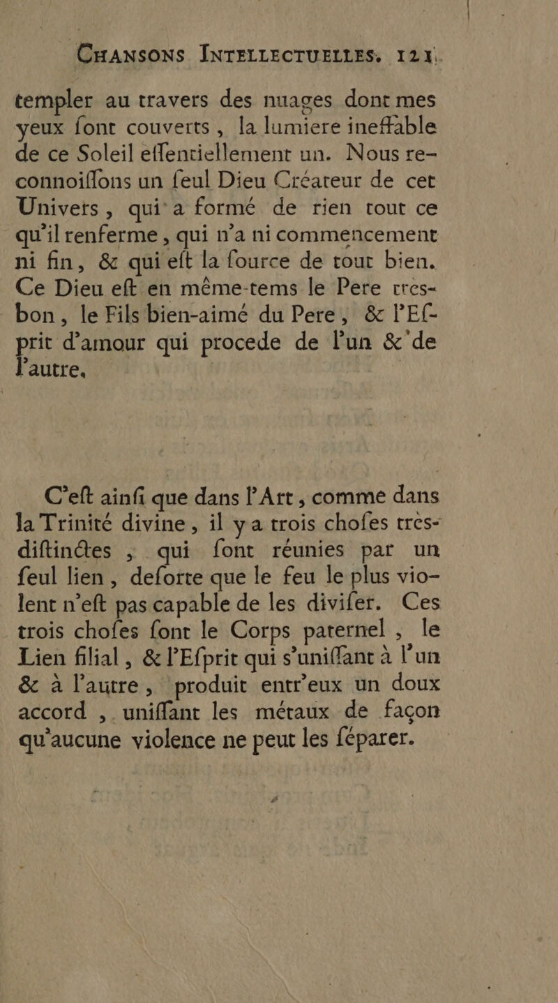 templer au travers des nuages dont mes yeux font couverts , la lumiere ineable de ce Soleil effentiellement un. Nous re- connoiflons un feul Dieu Créateur de cet Univers , qui a formé de rien tout ce qu'il renferme , qui n’a ni commencement ni fin, &amp; qui et la fource de tour bien. Ce Dieu eft en même-tems le Pere cres- bon, le Fils bien-aimé du Pere, &amp; lEf- prie d'amour qui procede de l’un &amp;'de autre. C’eft ainf que dans l'Art, comme dans la Trinité divine , il ya trois chofes tres- diftinétes ; qui font réunies par un feul lien , deforte que le feu le plus vio- lent n’eft pas capable de les divifer. Ces trois chofes font le Corps paternel , le Lien filial, &amp; PEfprit qui s’uniffant à l’un &amp; à l’autre, produit entreux un doux accord , uniffant les métaux de façon qu'aucune violence ne peut les féparer.