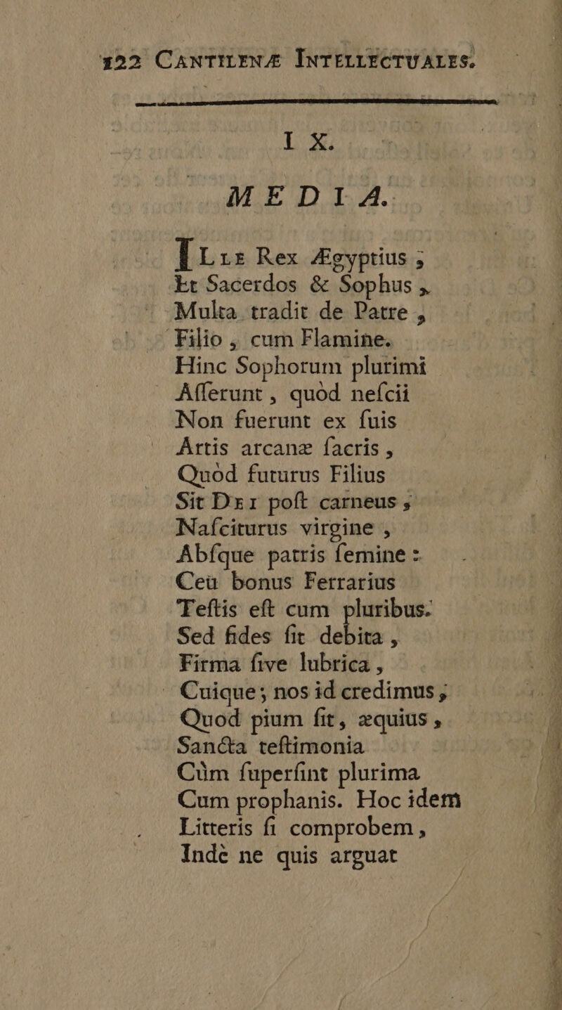 Re L'X: MEDIA. IL LE Rex Ægyptius ; Et Sacerdos & Sophus , Multa tradit de Patre , Filio , cum Flamine. Hinc Sophorum plurimi ÂAfferunt , quod nefcii Non fuerunt ex fuis AÂrtis arcanæ facris, Quod futurus Filius Sit Dsr poft carneus ; Nafciturus virgine , Abfque patris femine : Ceùu bonus Ferrarius Teftis eft cum pluribus. Sed fides fit dE À Firma five lubrica , Cuique; nos id credimus; Quod pium fit, æquius, Sanéta teftimonia Cüm fuperfint plurima Cum prophanis. Hoc idem Litteris fl comprobem, Inde ne quis arguat RÉ ENSe .