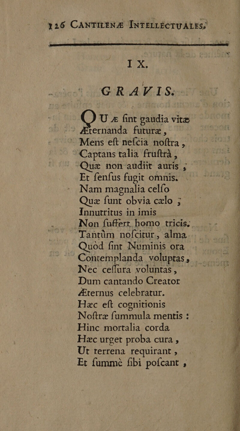 LEX: GRAVIS. U &amp; fint gaudia vitæ ternanda futuræ, Mens eft nefcia noftra , Captans talia fruftrà, Quæ non audit auris , Et fenfus fugit omnis. Nam magnalia celfo Quæ fant obvia cxlo ; J Innutritus in imis Non fufert homo tricis Tantüm nofcitur, alma Quod fint RURALE ora Contemplanda voluptas, Nec ceflura voluntas, Dunm cantando Creator Lee at ‘un Po 4 Æternus celebratur. î Hæc eft cognitionis \ Noftræ fummula mentis : É Hinc mortalia corda 1 Hæc urget proba cura , Ut rerrena requirant , Et fummè fbi pofcant ,