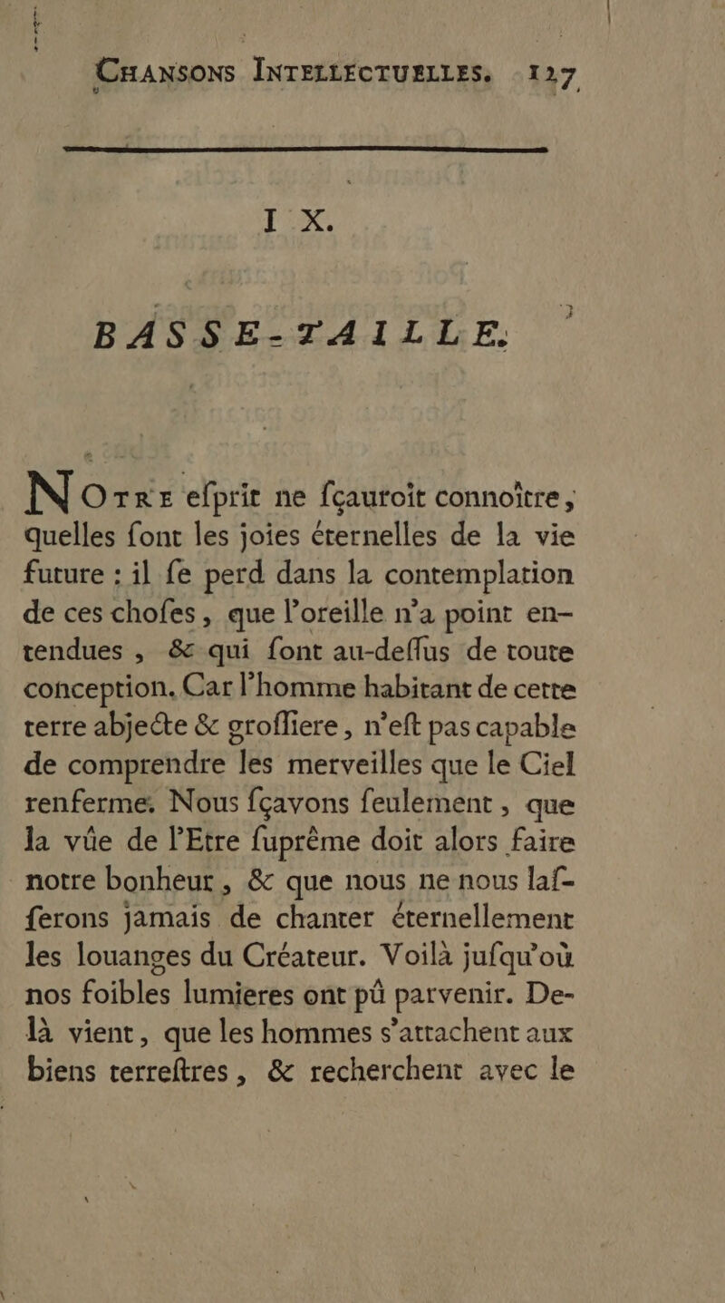 RS CHANSONS INTELLECTUELLES. 127 [x BASSE-TAILLE. ” N OTrE efprit ne fçauroit connoître, quelles font les joies éternelles de la vie future : il fe perd dans la contemplation de ces chofes, que l'oreille n’a point en- tendues , &amp; qui font au-deflus de toute conception. Car l’homme habitant de cette terre abjecte &amp; orofliere , n’eft pas capable de comprendre les merveilles que le Ciel renferme. Nous fçavons feulement , que la vüe de l’'Etre fuprème doit alors faire notre bonheur , &amp; que nous ne nous laf- ferons jamais de chanter éternellement les louanges du Créateur. Voilà jufqu'où nos foibles lumieres ont pü parvenir. De- R vient, que les hommes s’attachent aux biens terreftres, &amp; recherchent avec le