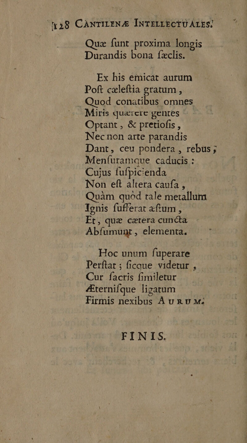 Quæ funt proxima lonpis Durandis bona fæclis. Ex his emicat aurum Poft cæleftia gratum , . Quod conatibus omnes Miris quærere genres Optant, &amp; pretiofis, Nec non arte parandis Dant, ceu pondera , rebus; Menfuramaue caducis : Cujus fufpicienda Non eft altera caufa , Quäm quod tale metallum Tonis fufferat aftum, Et, quæ cærera cunéta Abfumuat, elementa. ; Hoc unum fuperare Perftar ; ficque videtur , Cur facris fimiletur Æternifque ligatum Firmis nexibus A ur uw m: FINIS.