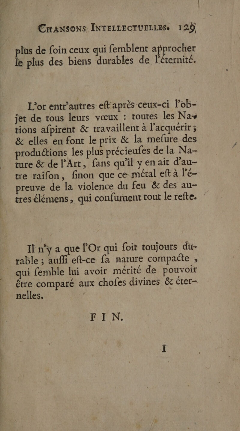 lus de foin ceux qui femblent approcher e plus des biens durables de l'éternité. L'or entrautres eft'après ceux-ci l’ob- jet de tous leurs vœux : toutes les Na+ tions afpirent &amp; travaillent à l'acquérir ; &amp; elles en font le prix &amp; la mefure des productions les plus précieufes de la Na- ture &amp; de l'Art, fans qu'il yen ait d’au- tre raifon, finon que ce. métal eft à l'é- preuve de la violence du feu &amp; des au- tres élémens, qui confument tout le refte. Il n’y a que l'Or qui foit toujours du- rable ; aufli eft-ce fa nature compacte , qui femble lui avoir mérité de pouvoir être comparé aux chofes divines &amp; éter- nelles. FIN.