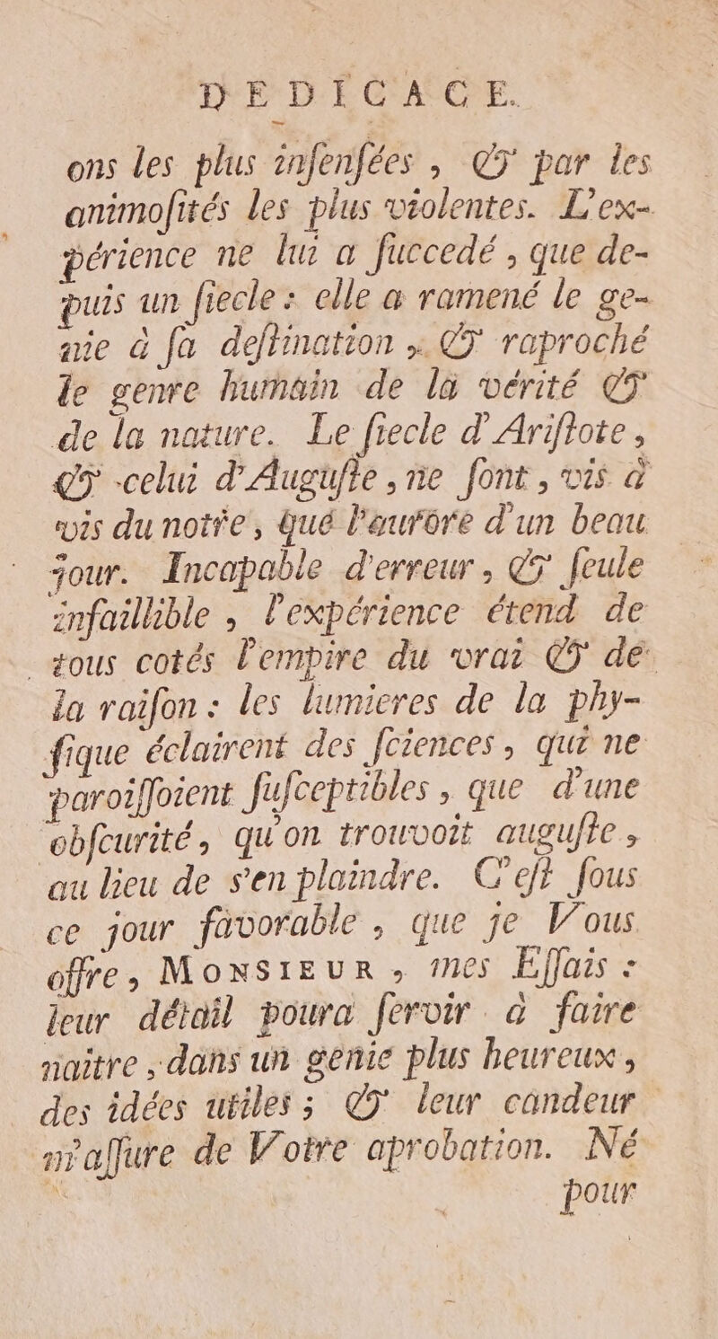 DEDICACE. ons les plus infenfées , @ÿ par les animofités les plus violentes. L'ex- périence ne lu a fuccedé , que de- puis un fiecle : elle à ramené le ge- mie G fa defhination ; @' raproché le genre hurnain de la vérité de la nature. Le fiecle d'Arifiote, çÿ -celui d'Augüfte ,ne font, vis à vis du note, Qué l'aurore d'un beau jour. Incapable d'erreur, @7 feule infaillible , l'expérience étend de _gous cotés Pempire du vrai © dé la raifon : les lumicres de la phy- fique éclairent des Jciences , Qui ne ‘paroiffoient fufceptibles , que d'une “obfcurité qu'on trouvoit augufte ; au lieu de s'en plaindre. C'ejt fous ce jour favorable, que je Vous offre, MONSIEUR ; 165 Effais : leur détail poura fervir «a faire naître dans un genie plus heureux, des idées uriles ; CT leur candeur niaÿure de Votre aprobation. Né | pour