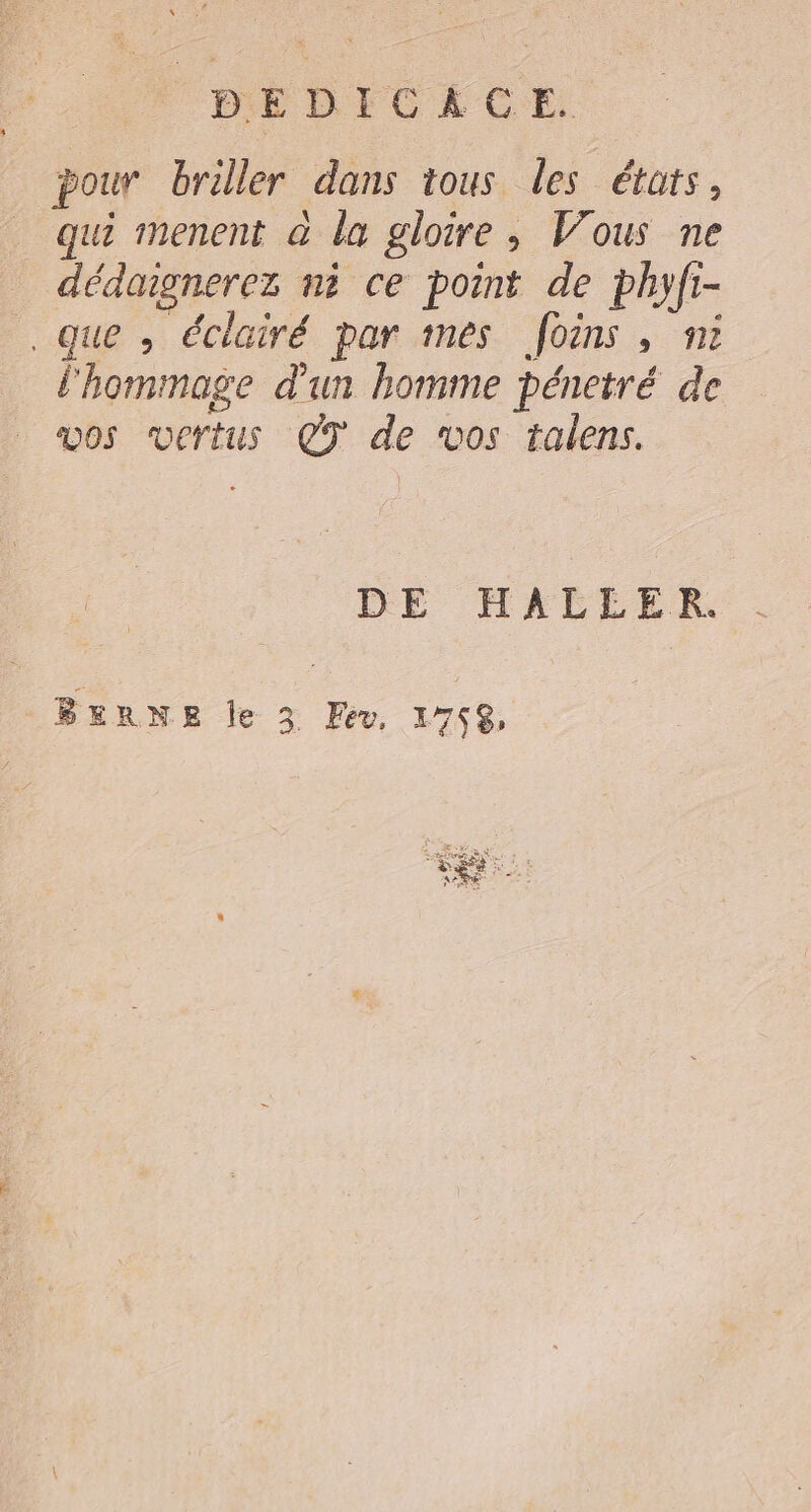 pour briller dans tous les états, qui menent à la gloire, Vous ne dédoignerez ni ce point de phyfi- que , éclairé par mes foins , ni l'hommage d'un homme pénetré de os vertus Ç9 de vos talens. DE HMACLER. BERNE le 3 Fev, 1758, FR Stein a A put LE ï