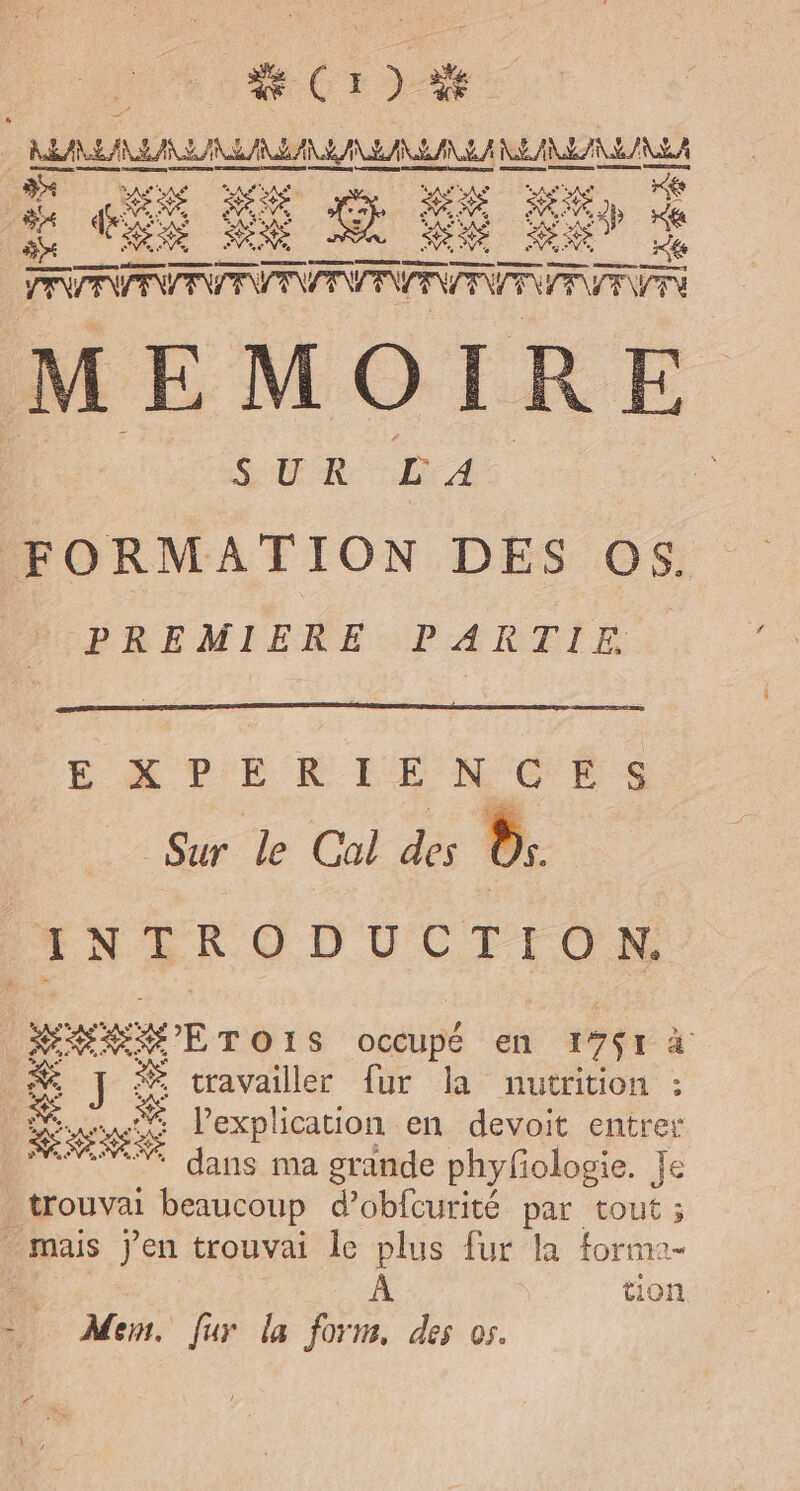 Ro = |  is me ra en * Rés Se : EX A) à Fa TT PVER À MEMOIRE ' RC ne à | FORMATION DES Os. PREMIERE PARTIE EXPÉRIENCES Sur le Cal des LA INTRODUCTION. | MAP TO LS occupé en 17$1 à _#&amp; ] # cravailler fur la nutrition : &amp; ns Se l'explication en devoit entrer % dans ma grande phyfologie. Je trouvai beaucoup d’obfcurité par tout mais jen trouvai le plus fur la forma- | tion À Men. fur la form, des os.