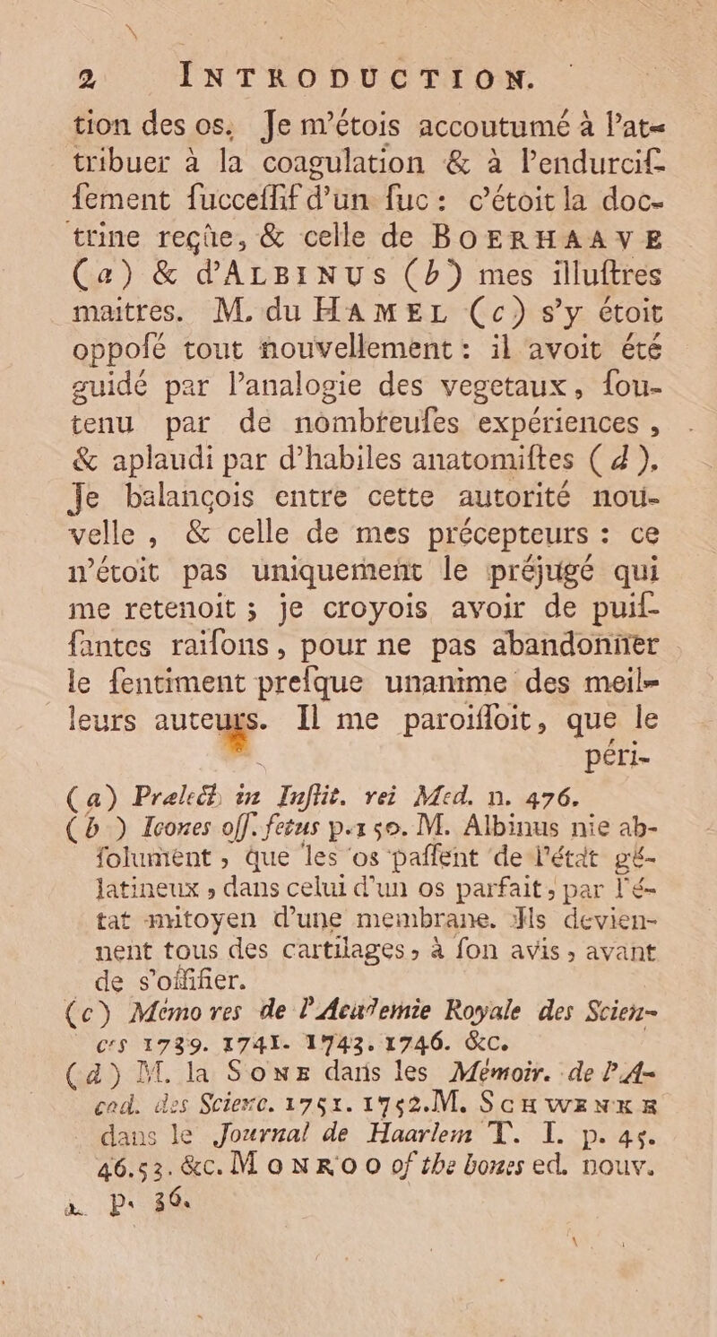 : | 2 INTRODUCTION. tion des os, Je n’étois accoutumé à lat= tribuer à la coagulation &amp; à l’endurcif fement fucceflif d’un fuc: c’étoit la doc- trine reçûe, &amp; celle de BOERHAAVYE (a) &amp; d'ALBINUS (b}) mes illuitres maitres. M. du HAMEL (c) s'y étoit oppofé tout nouvellement : il avoit été guidé par lanalogie des vegetaux, fou- tenu par de nombfeufes expériences , &amp; aplaudi par d’habiles anatomiftes ( d ), Je balançois entre cette autorité nou- velle , &amp; celle de mes précepteurs : ce iétoit pas uniquement le préjugé qui me retenoit ; je croyois avoir de puif- fantes raifons, pour ne pas abandoniier le fentiment prelque unanime des meil- leurs autcugs. Il me paroifloit, que le À péri- Ça) Prelech in Infiit. rei Med. n. 476. (Bb) Icones off. fetus p.150. M. Albinus nie ab- folument , que les ‘os pañfent de l'étit gé- latineux , dans celui d’un os parfait; par l'é- tat nutoyen d’une membrane. :fls devien- nent tous des cartilages, à fon avis, avant de s’offifer. (c) Memores de l'Acu7emie Royale des Scien- C'S 1739. 1741. 1743. 1746. &amp;C. (4) D la Sowx dars les Memoir. de P,A- cad. des Sciexe. 1752. 1752.M. Scuwenwxex daus le Journal de Haarlem T. I. p. 4. 46.53. &amp;c. M'oNRO O0 of the bones ed, nouv. a. P: 364