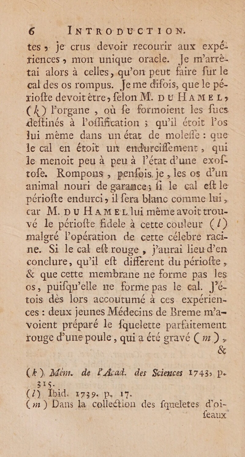 tes » je crus devoir recourir aux expé: riences + mon unique oracle. Je marrè- tai alors à celles, qu’on peut faire fur le cal des os rompus. Je me difois, que le pé- riofte devoit être» felon M. Du HAMEL»; CA) l'organe , où fe formoient les fucs deftinés à l’offification ; qu'il étoit Pos lui mème dans unétat de molefñe : que le cal en étoit un endurciflément, qui le menoit peu à peu à l’état d’une exof- tofe. Rompons, penfois. je , les os d’un animal nouri de garance; fi le cal eft le périofte endurci» 1l fera blanc comme lui, car M pu HAMEL lui mèêmeavoit trou- vé le périofte fidele à cette couleur (/) mn Popération de cette célebre raci- . Si le cal eftrouge , j'aurai lieu d’en conclure, qu’il eft different du périofte , &amp; que cette membrane ne forme pas les 08 , puiqu’elle ne forme pas le cal. J’é- tois dès lors accoutumé à ces expérien- ces : deux jeunes Médecins de Breme nva- voient préparé le fquelette parfaitement rouge d’une poule , qui a été gravé (m), &amp; (kb) Ddem. de PArad. des Sciences 1743 D. 315. (OR idix 29e tp: 7 (#3) Dans la collection des fqueletes d’oi- | feaux
