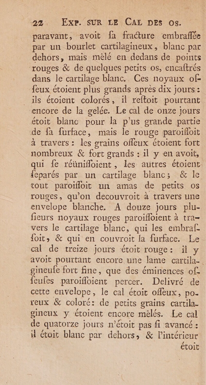 paravant, avoit fa fraure embrafée par un bourlet cartilagineux, blanc par dehors, mais mêlé en dedans de points ‘rouges &amp; de quelques petits os, encaftrés dans le cartilage blanc. Ces noyaux of- feux étoient plus grands après dix jours : ils étoient colorés, il reftoit pourtant encore de la gelée. Le cal de onze jours étoit blanc pour la p'us grande partie de fa furface, mais le rouge paroiïfloit à travers: les grains ofeux étoient fort nombreux &amp; fort grands : 1l y en avoit, qui fe réünifloient, les autres étoient. {eparés par un cartilage blanc; &amp; le tout paroifloit un amas de petits os rouges, qu’on decouvroit à travers une envelope blanche, A douze jours plu- fieurs noyaux rouges paroifloient à tra- vers le cartilage blanc, qui les embraf foits &amp; qui en couvroit la furface. Le cal de treize jours étoit rouge: àüil y avoit pourtant encore une lame cartila-. gineufe fort fine, que des éminences of feufes paroïfloient percer. Delivré de cette envelope, le cal étoit offeux, po. reux &amp; coloré: de petits grains cartila- gincux y étoient encore mélés. Le cal de quatorze jours n’étoit pas fi avancé : 4 Ctoit blanc par dehors, &amp; Pintérieur étoit