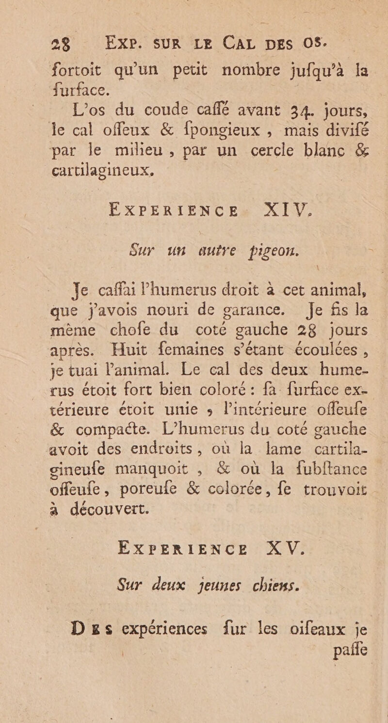 fortoit qu'un petit nombre jufqu’à la furface. | L’os du coude café avant 34. jours, le cal offeux &amp; fpongieux , mais divifé par le milieu, par un cercle blanc &amp; cartilagineux, EXPERIENCE» XIV. SuY un qauire pigeon. Je caffai l’humerus droit à cet animal, que j'avois nouri de garance. Je fis la même chofe du coté gauche 28 jours après. Huit femaines s’étant écoulces, je tuai l’animal. Le cal des deux hume- rus étoit fort bien coloré : fa furface ex- térieure étoit unie » l’intérieure offeufe &amp; compacte. L’humerus du coté gauche avoit des endroits, où la lame cartila- gineufe manquoit , &amp; où la fubftance offeufe, poreufe &amp; colorée, fe trouvoit à découvert. EXPERIENCE XV. Sur deux Jeunes chiens. D£s expériences fur les oifeaux je | pañe