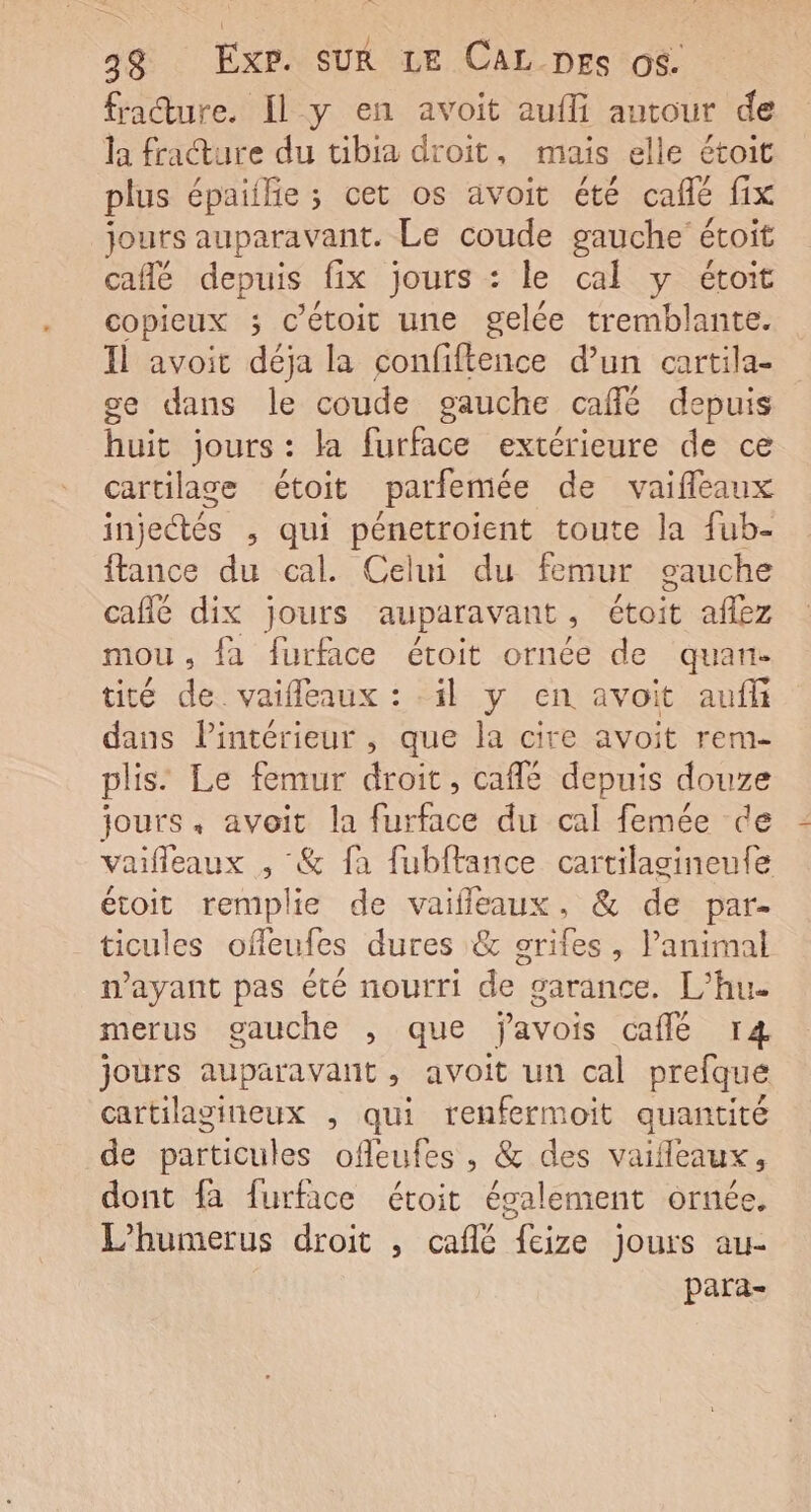 fracture. Il y en avoit aufli autour de la frature du bia droit, mais elle étoit plus épaiilie; cet os avoit été café fix jouts auparavant. Le coude gauche étoit café depuis fix jours : le cal y étoit copieux ; c’étoit une gelée tremblante. Il avoit déja la confiftence d’un cartila- ce dans le coude gauche café depuis huit jours : la furface extérieure de ce cartilage étoit parfemée de vaifleaux injectés , qui pénetroient toute la fub- ftance du cal. Celui du femur gauche café dix jours auparavant, étoit aflez mou , fa furface étoit ornée de quan- tité de. vaifleaux : il y en avoit auff dans Pintérieur , que la cire avoit rem- plis: Le femur droit, café depuis douze jours, avoit la furface du cal femée de vaifleaux , &amp; fa fubftance cartilagineufe étoit remplie de vaifleaux, &amp; de par- ticules offeufes dures &amp; srifes, l'animal n'ayant pas été nourri de” garance. L’hu- merus gauche , que javois café r4 jours auparavant, avoit un cal prefque cartilagineux , qui renfermoit quantité de particules ofleufes , &amp; des vaifleaux, dont fa furface étoit également ornée, L’humerus droit , café fcize jours au- para-