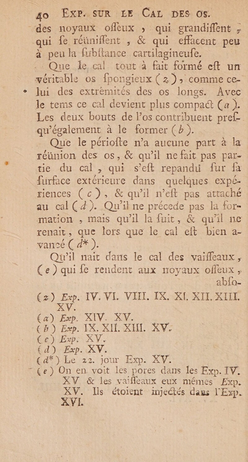 ‘des noyaux offcux » qui grandiffent , qui fe réüniflent , &amp; qui effacent peu à peu la fwbitance cartilagineufe. Que le cal tout à fait formé eft un véritable os fpon igieux (2) 2 comme ce- lui des extrèmités des os longs. Avec le tems ce cal devient plus compact Ça }. Les deux bouts de l’os contribuent pre£ qu'également à le former (b). Que le périofte n’a aucune part à la réunion des os, &amp; qu’il ne fait pas par- tie du cal , qui s’eft repanduü fur fa fürface extérieure dans quelques expe- riences (c), &amp; qu'il n’eft pas attaché au cal (4). Qu'il ne précede pas la for- mation , mais qu'il la fuit, &amp; qu'il ne renait , que lors que le cal eft bien a- vansé ( d* ). Qu'il nait dans le cal des vaifleaux, Ce ) qui fe rendent aux noyaux offeux, abfa- (z) ue IV. VL VIIL IX. XI XII. XIIL. (a) Exp. XIV. XV. (CB) Exp. IX. XIE. XH. XV. Ce) Exp: XV 4) Exp. XV. € d*) Le 22. jour Exp. XV. HA) On en voit les pores dans les Exp. IV. XV &amp; les vaifleaux eux mêmes Exp. ae Ils étoient imjectés daus l'Exp.