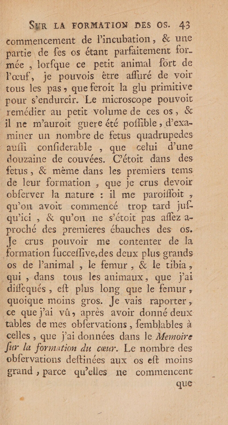commencement de lincubation, &amp; une partie de fes os étant parfaitement for- mée , lorfque ce petit animal fort de Pœuf, je pouvois être afluré de voir tous les pas: que feroit la glu primitive pour s’endurcir. Le microscope pouvoit remédier au petit volume de ces os, &amp; il ne m'auroit guere êté poffible ; d’exa- _miner un nombre de fetus quadrupedes aufli confiderable , que celui d’une douzaine de couvées. C’étoit dans des fetus , &amp; même dans les premiers tems de leur formation , que je crus devoir obferver la mature : il me paroïfloit , qu'on avoit commencé trop tard juf- qu'ici , &amp; qu'on ne s’étoit pas aflez a- proché des premieres ébauches des os. Je crus pouvoir me contenter de Îa formation fucceflive,des deux plus grands os de l’animal , le femur , &amp; le tibia, qui , dans tous les animaux, que jai _ diflequés , eft plus long que le femur, quoique moins gros. Je vais raporter, ce que j'ai vû» après avoir donné deux tables de mes obfervations , femblables à celles , que j'ai données dans le Memoire fur la formation du cœur. Le nombre des obfervations deftinées aux os eft moins grand ; parce qu’elles ne commencent que