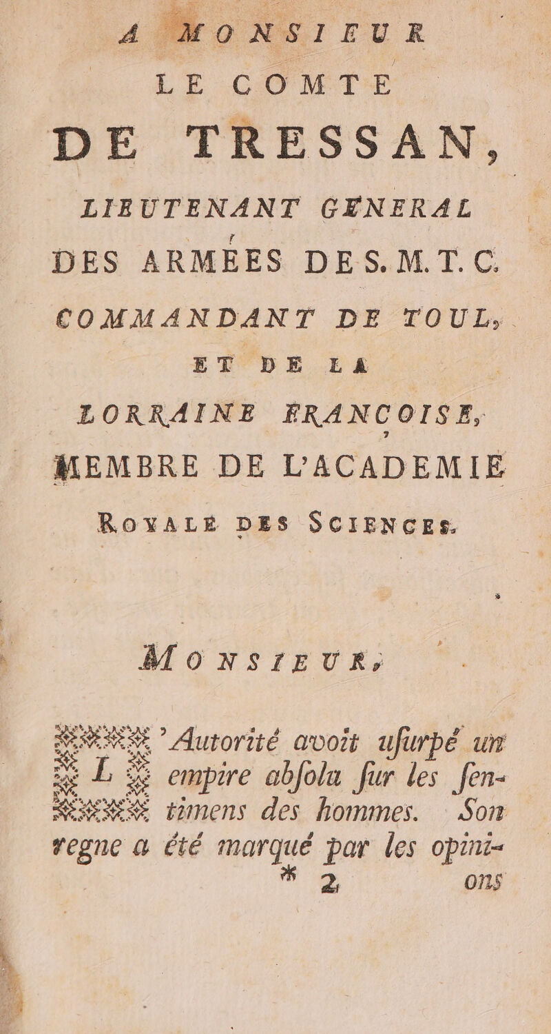 4 MONSIEUR LE COMTE DE TRESSAN, LIEUTENANT GENERAL DES ARMEES DES.MT.C COMMANDANT DE TOUL, ET DE LA Ù LORRAINE FRANCOISE, MEMBRE DE L’'ACADEMIE ROYALÉ DES SCIENCES. MONSIEUR, RNERSE ” Autorité avoit ufuwrpé un É LE “ emprre abjolu fur les fen- ue timens des hommes. Son regne a été marqué par les opini- gi ons