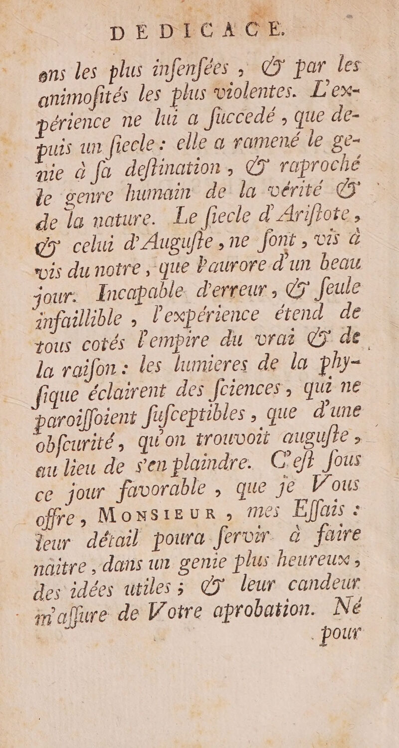 | DEDICACE. ons les plus infenfées ; © par les animofités les plus violentes. L'ex- érience ne hu a fuccedé , que de- Luis un fiecle: elle & ramené le ge- me à fe détination, © raproché le genre humain de la vérité € de la nature. Le fiecle d'Arifhote, g> celui d'Augujie, ne font , vis à mois du notre, que Paurore d'un beau jour. Incapable. d'erreur , € feule infaillible , l'expérience étend de ous cotés Pempire du vrai © de la raifon : les lumieres de la phy= que éclairent des Jciences, qui ne paroiffotent fufcepiibles, que d'une obfcurité qu'on trouvoit augufre > ou lieu de sen plaindre. C'efh Jous ce jour favorable , que je Vous offre, MonNSIEUR » 65 Effais : Jour détail poura fervir à faire nûitre , dans un genie plus heureux, des idées utiles; @ÿ leur candeur imaffure de Votre aprobation. Né | pour