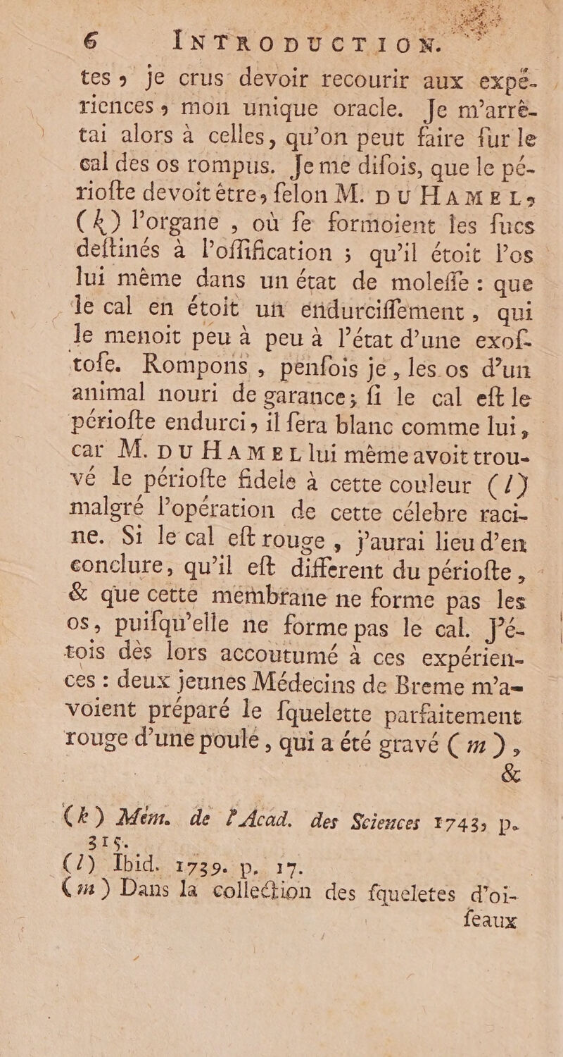 Le 6 ENTRODUCTUON tes: je crus devoir recourir aux expé. riences, mon unique oracle. Je m’arrè- tai alors à celles, qu’on peut faire fur le cal des os rompus. Je me difois, que le pé- riofte devoit être, felon M. pu HAMEL» (&amp;) l’organe , où fe formoient les fucs deftinés à Poffification ; qu’il étoit los lui même dans un état de molefe : que Île cal en étoit ui edurciffement, qui le menoit peu à peu à l’état d’une exof. tofe. Rompons, penfois je , les os d’un animal nouri de garance; fi le cal eft le périofte endurci, il fera blanc comme lui, car M. pu HAMEL lui mèmeavoit trou- vé le pcriofte fidele à cette couleur CL malgré l’opération de cette célebre raci- ne. Si le cal eft rouge , aurai lieu d’en conclure, qu’il eft different du périofte, &amp; que cette mémbrane ne forme pas les os, puifqu’elle ne forme pas le cal. Pé- tois dès lors accoutumé à ces expérien- ces : deux jeunes Médecins de Breme na= voient préparé le fquelette parfaitement rouge d’une poule, qui a été gravé (#7), CE) Mém. de PAcad. des Sciences É743 D. 315. ù (2) Ibid. 1739. p. 197. | C4) Dans la colietion des fqueletes d’oi- | feaux