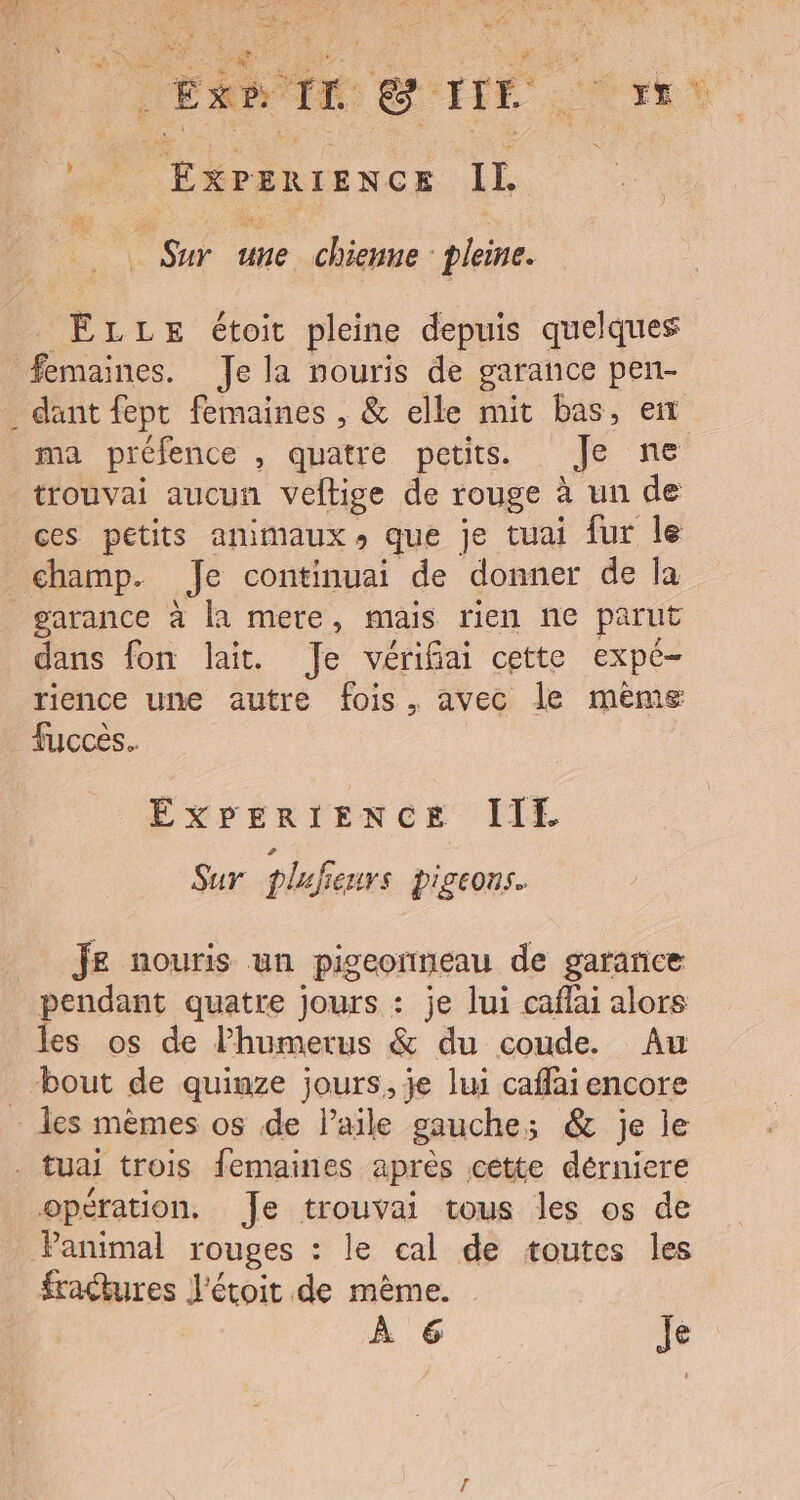 RTL GITE xt ol ExPEertENcE IL _ Sur une chienne pleine. ÊLLE étoit pleine depuis quelques femaines. Je la nouris de garance pen- . dant fept femaines , &amp; elle mit bas, en ma préfence , quatre petits. Je ne trouvai aucun veftige de rouge à un de ces petits animaux, que je tuai fur le champ. Je continuai de donner de la garance à la mere, mais rien ne parut dans fon lait. Je vérifiai cette expe- rience une autre fois, avec le mème fucces. EXPERIENCE III Sur plufeurs pigeons. Je nouris un pigeormeau de garance pendant quatre jours : je lui caflai alors les os de l’humerus &amp; du coude. Au bout de quinze jours, je lui caffai encore … les mèmes os de l'aile gauche; &amp; je le . tuai trois femaines après cette dérniere opération. Je trouvai tous les os de Panimal rouges : le cal de toutes les fractures J'étoit de mème. À 6 Je