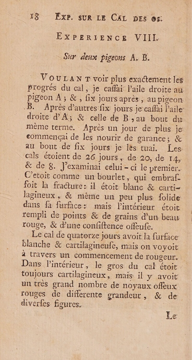 EXPERIENCE VIIL Sur deux pigeons A. B. VouLanx T voir plus exactement les Progrés du cal, je caflai l'aile droite au pigeon À ; &amp;, fix jours après , au piveon .B. Après d’autres fix jours je cafai l'aile droite d'A; &amp; celle de Ban bout dx mème terme. Après un jour de plus je commencçai de les nourir de garance; &amp; au bout de fix jours je lès tuai. Les cals étoient de 26 jours, de 20, de 14, &amp; de 8. J’examinai celui - ci le premier. . Cetoit comme un bourlet, qui embraf. foit la fracture: il étoit blanc &amp; carti= lagineux, &amp; même un peu plus flide dans fa furface: mais l’intérieur étoit rempli de points &amp; de grains d’un beau rouge, &amp; dune confiftence ofeufe. Le cal de quatorze jours avoit la furface blanche &amp; cartilagineufe, mais on voyoit à travers un commencement de rougeur. Dans Pintérieur, le gros du cal étoit toujours cartilagineux, mais: il y avoit un très grand nombre de noyaux offeux rouges de differente srandeur, &amp; de diverfes Égures.  €