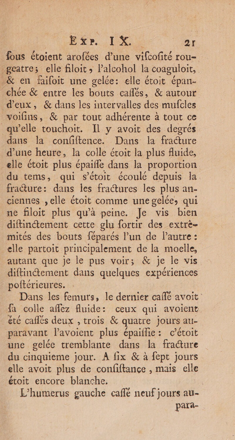 ETr..ix of fous étoient arofées d'une vifcofité rou= geatre; elle filoit Palcohol la coaguloit, &amp; en faifoit une gelée: elle étoit épan- chée &amp; entre les bouts cafés, &amp; autour d'eux, &amp; dans les intervalles des mufcles voifins, &amp; par tout adhérente à tout ce qu’elle touchoit. Il y avoit des degrés dans la confiftence. Dans la fracture d’une heure, la colle étoit la plus fluide, elle étoit plus épaifle dans la proportion du tems, qui sétoic écoulé depuis la fracture: dans les fratures les plus an- ciennes ,elle étoit comme une gelées qui ne filoit plus qu'a peine. Je vis bien difhn@ement cette glu fortir des extre- mités des bouts féparés l’un de Pautre : elle partoit principalement de la moelle, autant que je le pus voir; &amp; je le vis diftinétement dans quelques expériences poftérieures. Dans les femurs, le dernier café avoit: fa colle aflez fluide: ceux qui avoient été caflés deux , trois &amp; quatre jours au- paravant lavoient plus épaiflie: c’étoit une gelée tremblante dans la fracture du cinquieme jour. À fix &amp; à fept jours elle avoit plus de confiftance , mais elle étoit encore blanche. | L’humerus gauche caffé neuf jours au- para-