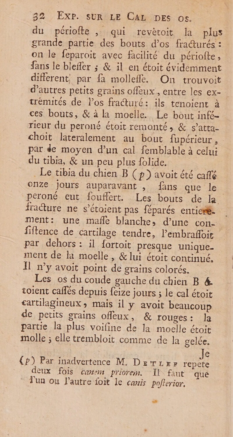 du périofte , qui revêtoit la plus grande partie des bouts d'os fraturés : on le feparoit avec facilité du périofte, fans le blefler ; &amp; il en étoit évidemment different, par {à mollefle. On trouvoit d’autres petits grains offeux., entre les ex- trénutés de Pos fraturé: ils tenoient à ces bouts, &amp; à la moelle. Le bout infé- rieur du peroné étoit remonté, &amp; s’atta- choit lateralement au bout fupérieur, par de moyen d’un cal femblable à celui du tibia, &amp; un peu plus {olide. . Le tibia du chien B (p} avoit été café onze Jours auparavant , fans que le peroné eut fouffert. Les bouts de la fraéture ne s’étoient pas féparés entiesle ment: une mafñle blanche, d’une con- fiftence de cartilage tendre, Pembrafloit par dehors : il fortoit presque unique ment de la moelle , &amp; lui étoit continué. Il n’y avoit point de grains colorés. Les os du coude gauche du chien B &amp;. toient caffés depuis {eize jours ; le cal étoit tartilagineux, mais il y avoit beaucoup de petits grains offleux, &amp; rouges: Ja partie la plus voifine de la moelle étoit molle ; elle trembloit comme de la gelée. e Cp) Par inadvertence M. Drvrrr Ba deux fois canem priorem. Il faut qué l'un ou l’autre foit le caxis poflerior. +