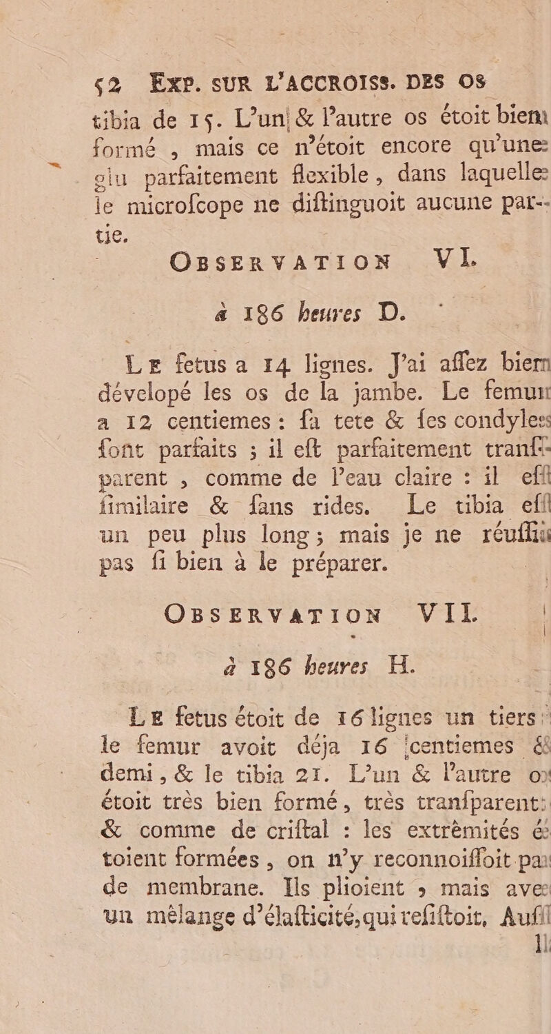 tibia de 15. L'un &amp; l’autre os étoit bien formé , mais ce m’étoit encore qu'une olu parfaitement flexible, dans laquelle le microfcope ne RREUUIE aucune pat-- tie. OBSERVATION VI. a 196 heures D. Le fetus a 14 lignes. J'ai aflez biern dévelopé les os de la jambe. Le femun a 12 centiemes: fa tete &amp; fes condyles font parfaits ; il eft parfaitement tranf:- parent , comme de l’eau claire : il eff fimilaire &amp; fans rides. Le tibia eff un peu plus long; mais je ne réufhu pas fi bien à le préparer. OBSERVATION VIL | à 196 heures H. Le fetus étoit de r6lignes un tiers: le femur avoit déja 16 centiemes &amp; demi , &amp; le tibia 21. L'un &amp; l’autre ox étoit très bien formé, très tranfparent: &amp; comme de criftal : les extrèmités é toient formées , on n’y reconnoifloit pa de membrane. Ils plioient » mais aves un mèêlange d’élafticité,quivefiftoit, Aufil 1l