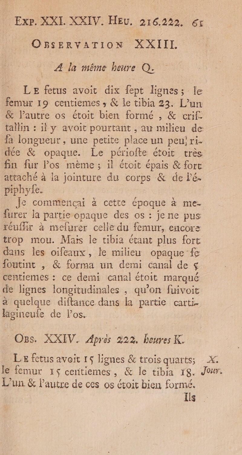 OBSERVATION XXIIL À la mème heure Q. LE fetus avoit dix fept liones; le femur 19 centiemes » &amp; le tibia 33. L'un &amp; l’autre os étoit bien formé , &amp; crif. tallin : il y avoit pourtant , au milieu de: fa longueur , une petite place un peu! ri. dée &amp; opaque. Le périofte étoit très fin fur los mème ; il étoit épais &amp; fort attaché à la jointure du corps &amp; de lé. piphyte. | Je commencai à cette époque à me- furer la partie opaque des os : je ne pus réuthir à melurer celle du femur, encorsz trop mou. Mais le tibia étant plus fort dans les oifeaux, le milieu opaque fe foutint ,; &amp; forma un demi canal de $ centiemes : ce demi canal étoit marqué de lignes longitudinales , qu'on fuivoit a quelque diftance dans la partie carti. lasineufe de los. Os. XXIV. Aprés 222. heures K. LE fetus avoit 15 lignes &amp; trois quarts; X. le femur 165 centiemes, &amp; le tibia 18. Jour. L'un. &amp; l'autre de ces os étoit bien formé. Ils