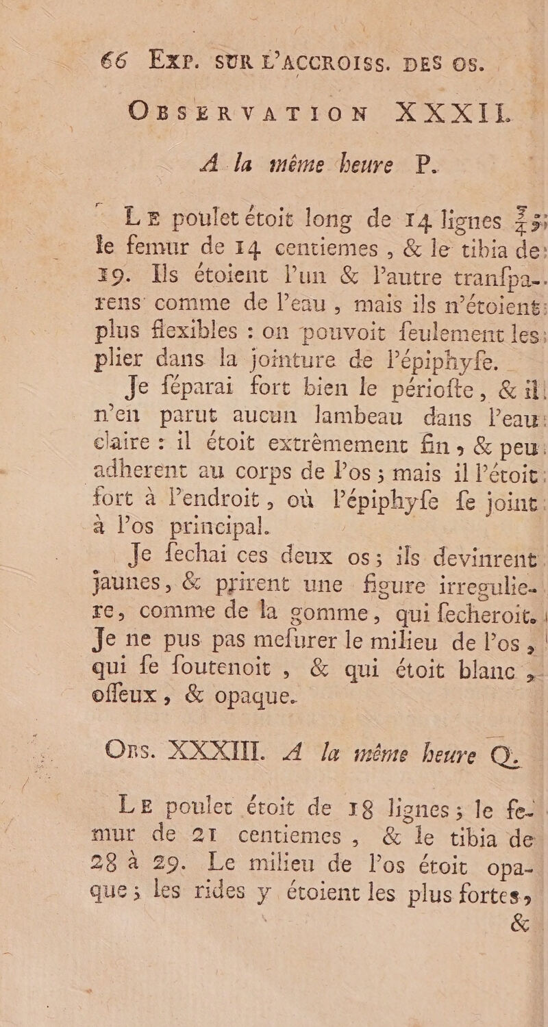 OBSERVATION XXXIL A la snême heure P. LE poulet étoit long de 14 lignes 73; le femur de 14 centiemes , &amp; le tibia de: 19. Ils étoient lun &amp; l’autre tranfpa.. rens comme de l’eau , mais ils métoient: plus flexibles : on pouvoit feulement les: plier dans la jointure de l’épiphyte. Je féparai fort bien le périofte, &amp; il! n'en parut aucun lambeau dans l’eau: claire : il étoit extrèmement fin, &amp; peu: adherent au corps de los ; mais il l’étoit: fort à endroit, où Pépiphyfe {e joint: à los principal. | Je fechai ces deux os; ils devinrent. jaunes, &amp; prirent une fioure irresulie. re, comme de la gomme, qui fecheroit.. Je ne pus pas mefurer le milieu de l'os, | qui fe foutenoit , &amp; qui étoit blanc ,- offeux , &amp; opaque. Ors. XXXIIT. A Ja mème heure Q. LE pouler étoit de 78 lignes ; le fe. mur de 21 centiemes , &amp; le tibia de 28 à 29. Le milieu de los étoit opa- que; les rides y étoient les plus fortes,