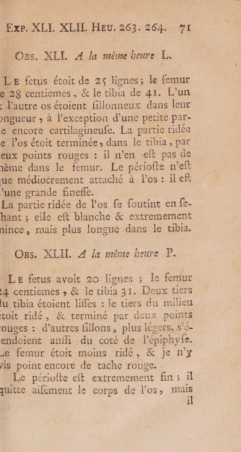 Oes. XLL À la même beure L. L E fetus étoit de 25 lignes; le femur e 29 centiemes., &amp; le Lib de 41. L'un : l'autre os étoient fillonneux dans leur )ngueur + à lPexception d’une petite par- e encore cattilagineufe. La partie ridée e los étoit terminée, dans le tibia, par eux points rouges : il n’en -eft pas de ème dans le fmur. Le périofte n’eft ue médiocrement attaché à Pos: ilef une srande finefle. La partie ridée de los fe foutint en a Le- hant ; elle eft blanche &amp; extremement mince, mais plus longue dans le ubia. Os. XLIL. À la méme heure P. Le fetus avoit 20 lignes ; le femur A centiemes » &amp; le cibia 31. Deux tiers lu tibia étoient lifles : le tiers du milieu toit ridé, &amp; terminé par deux points ouges : d’autres fillons , plus légers, s’e- endoient aufli -du coté de Pépiphyte. femur étoit moins ride, &amp; je n'y is point encore de tache rouge. Le périvfte eft extremement fin ; il quitte aifément le corps de los, nas i