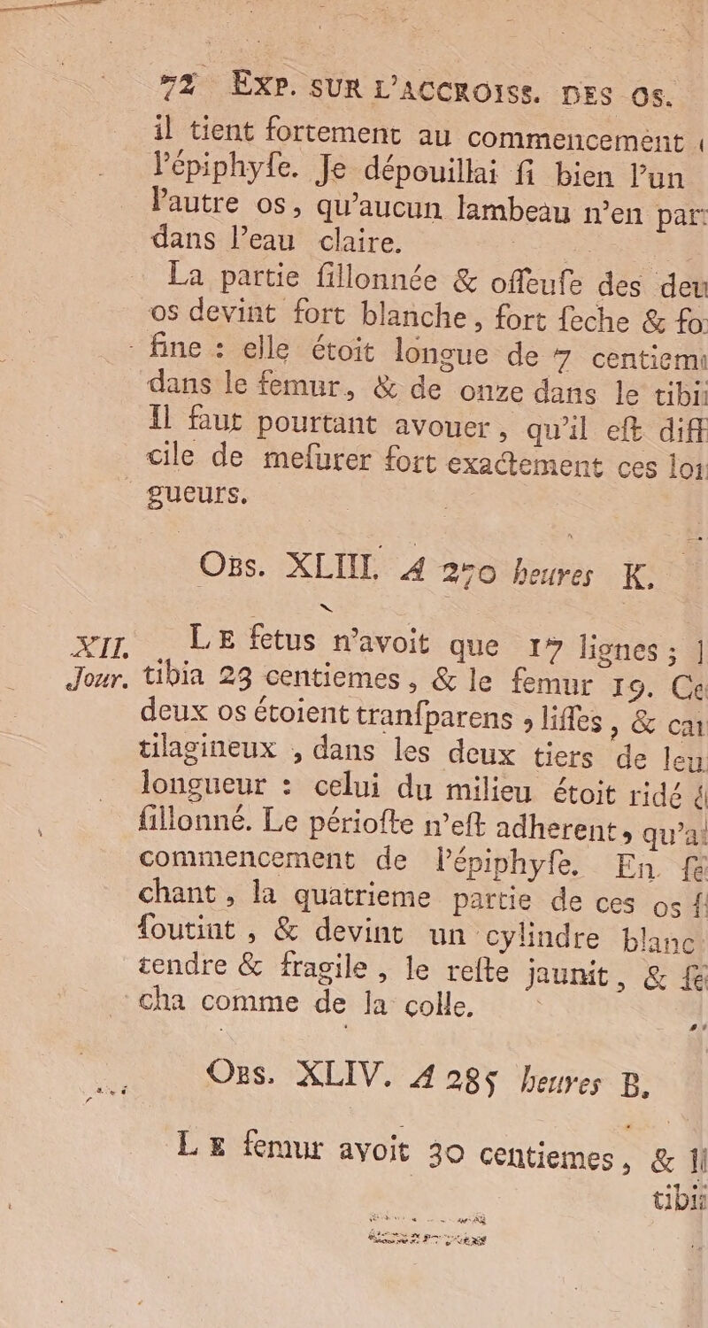 il tient fortement au commencement , Pépiphyfe. Je dépouillai fi bien lun Pautre os, qu'aucun flambeau n’en par! dans leau claire. RE RE TEA La partie fillonnée &amp; offeufe des deu os devint fort blanche, fort feche &amp; fo: AIT, Jour. dans le femur, &amp; de onze dans le tibi Il faut pourtant avouer, qu'il ef diff cile de mefurer fort exactement ces loi. QUEUrS, _Ons. XLUL 4 270 heures K. LE fétus n’avoit que 1» lignes ; | tibia 23 centiemes, &amp; le femur 19. Ce deux os étoient tranfparens , lifles , &amp; ca tilagineux , dans les deux tiers de leu longueur : celui du milieu étoit ridé él fillonné. Le périofte n’eft adherent, qu’ai commencement de lépiphyfe. En {à chant , la quatrieme partie de ces os { foutint , &amp; devint un cylindre blanc cendre &amp; fragile , le refte jaunit, &amp; £ #t Ozs, XLIV, 428$ heures B LE femur avoit 30 centiemes, &amp; Î tibi