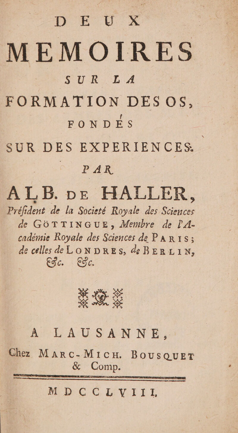 D € © X MEMOIRES SUR LA FORMATION DES 0$, FONDÉS SUR DES EXPERIENCES MN. ALB. Dr HALLER, Préfident de la Societé Royale des Sciences de GÔTTINGUE, Membre de l'A- cadémie Royale des Sciences de PaAR:S; de celles d LONDRES, æBERLIN, ES. Eÿc. + ArLAUSANNE, Chez Marc-Mic BOUSQUET &amp; Comp. |