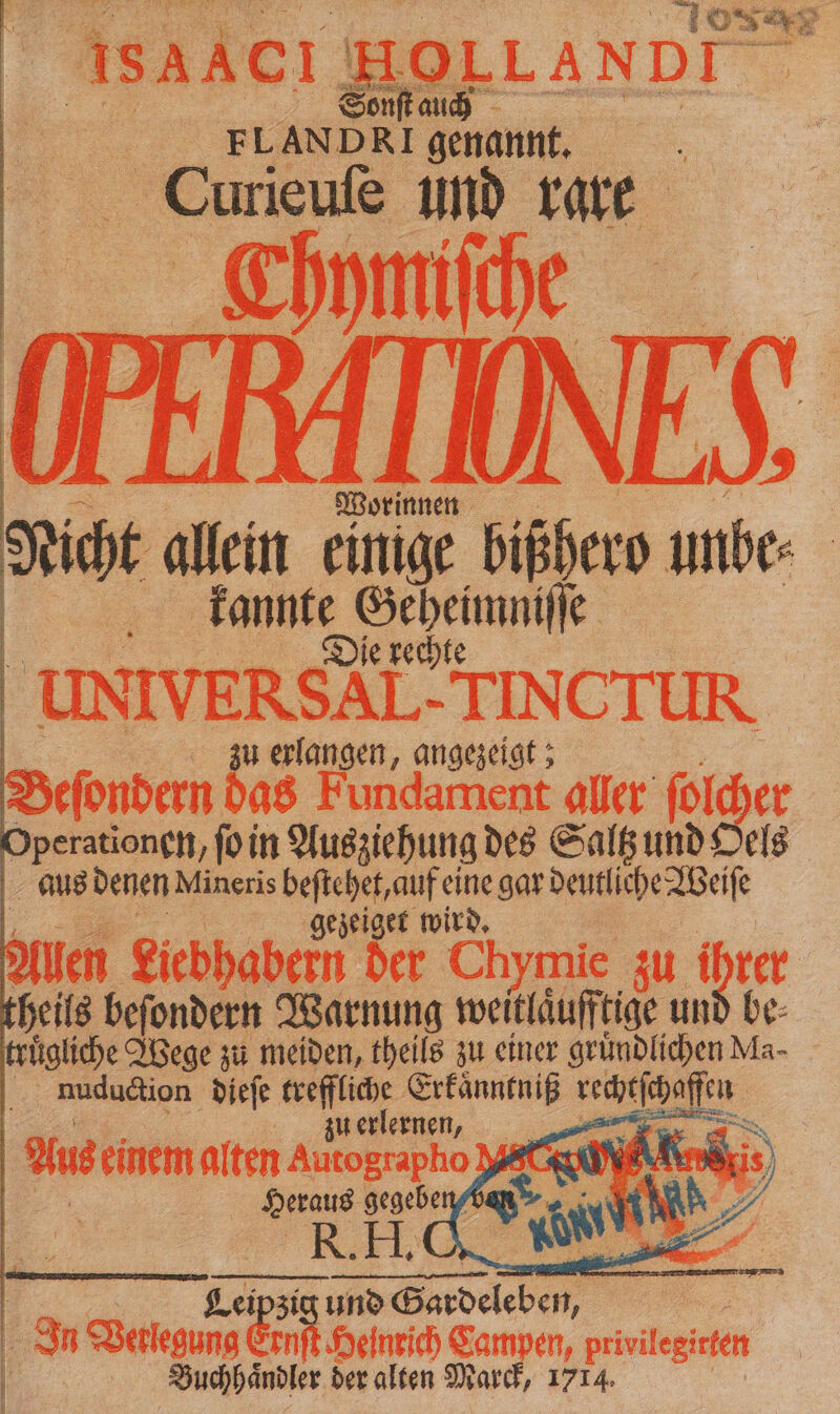 Curieuſe und rare a, Saen 75 | FLANDRI genannt, Js Du a allein einige bißhero unbe: | kannte eee ie UNIVERSAL. TIN CIUR . zu erlangen, angezeigt; 5 eſondern das Fundament aller ſolcher Operationen, ſo in Ausziehung des Saltz und Oels aus denen Mineris beſtehet, auf eine gar deutliche Weiſe ; gezeiget wird. Allen Liebhabern der Ch ymie zu ihrer heils beſondern Warnung weitläufftige und be⸗ truͤgliche Wege zu meiden, theils zu einer gründlichen Ma- nuduction dieſe 1 Erkaͤnntniß a rlernen, * Aus einem alten Autographo RC 1 RR; | 9 Wel gr gs Campen, privilegirten | | Suchhändter der alten Marck, 1714.