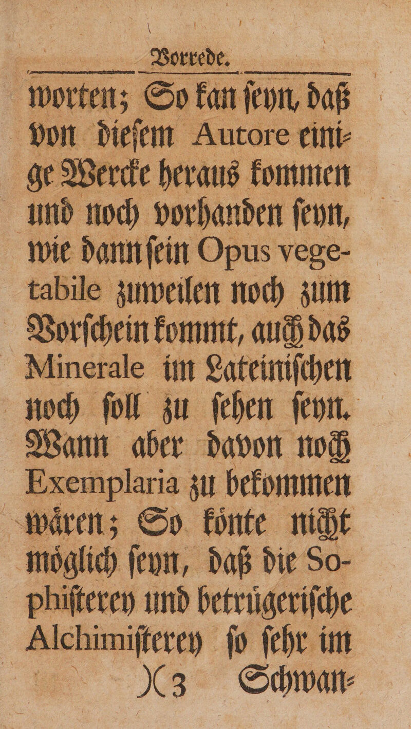 gs — | | | Worten; So kan kon dab . von dieſem Au ge Wercke heraus h 1 und noch vorhanden ſeyn, wie dann ſein Opus vege- tabile zuweilen noch zum Vorſchein kommt, auch das Minerale im Lateiniſchen noch ſoll zu ſehen ſeyn. Wann aber davon noch Exer ıplaria zu bekommen wären; So koͤnte nicht möglich ſeyn, daß die So- phiſterey und betruͤgeriſche Alchimiſterey fo ſehr im 983 Schwan⸗