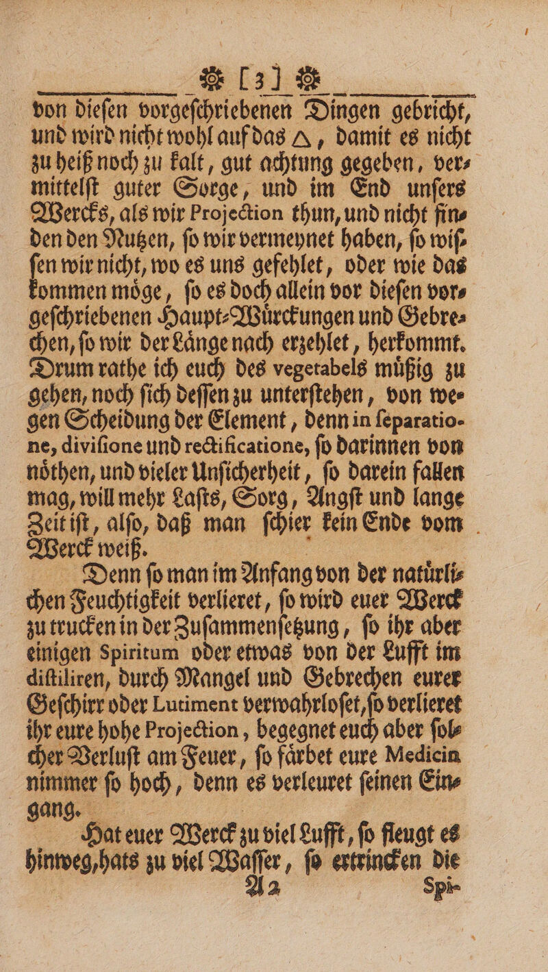 1 von dieſen vorgeſchriebenen Dingen gebricht, und wird nicht wohl auf das A, damit es nicht zu heiß noch zu kalt, gut achtung gegeben, ver⸗ mittelſt guter Sorge, und im End unſers Wercks, als wir projection thun, und nicht fin⸗ den den Nutzen, ſo wir vermeynet haben, ſo wiſ⸗ 3 wir nicht, wo es uns gefehlet, oder wie das ommen moͤge, ſo es doch allein vor dieſen vor⸗ geſchriebenen Haupt⸗Wuͤrckungen und Gebre⸗ chen, ſo wir der Laͤnge nach erzehlet, herkommt. Drum rathe ich euch des vegetabels muͤßig zu gehen, noch ſich deſſen zu unterſtehen, von we⸗ gen Scheidung der Element, denn in feparatio- ne, diviſione und rectificatione, ſo darinnen von noͤthen, und vieler Unſicherheit, ſo darein fallen mag, will mehr Laſts, Sorg, Angſt und lange Zeit iſt, alſo, daß man ſchier kein Ende vom Werck weiß. 55 | Denn fo man im Anfang von der natürlis chen Feuchtigkeit verlieret, fo wird euer Werck zu trucken in der Zuſammenſetzung, ſo ihr aber einigen Spiritum oder etwas von der Lufft im diſtiliren, durch Mangel und Gebrechen eurer Geſchirr oder Lutiment verwahrloſet, ſo verlieret ihr eure hohe Projection, begegnet euch aber ſol⸗ cher Verluſt am Feuer, fo faͤrbet eure Medicin nimmer fo hoch, denn es verleuret feinen Ein gang. | Hat euer Werck zu viel Lufft, fo fleugt es hinweg, hats zu viel Waſſer, ſo ertrincken die Aa Spi-