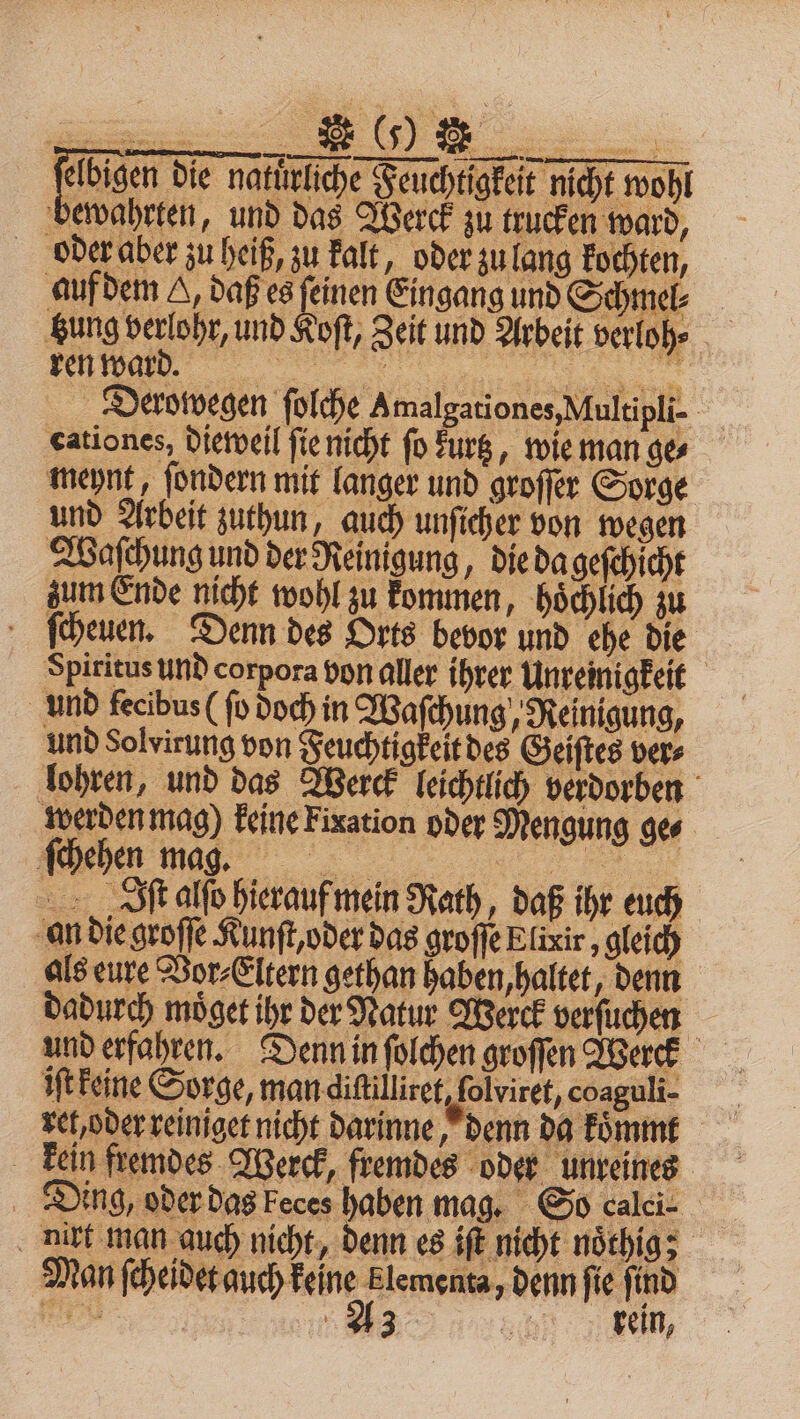 felbigen die natürliche Feuchtigkeit nicht wohl bewahrten, und das Werck zu trucken ward, oder aber zu heiß, zu kalt, oder zu lang kochten, auf dem A, daß es feinen Eingang und Schmel⸗ tung verlohr, und Koſt, Zeit und Arbeit verloh⸗ 33 en Derowegen ſolche A malgationes, Multipli- cationes, dieweil ſie nicht fo Lurtz, wie man ge⸗ meynt, ſondern mit langer und groſſer Sorge und Arbeit zuthun, auch unſicher von wegen Waſchung und der Reinigung, die da geſchicht zum Ende nicht wohl zu kommen, hoͤchlich zu ſcheuen. Denn des Orts bevor und ehe die Spiritus und corpora von aller ihrer Unreinigkeit und fecibus (ſo doch in Waſchung, Reinigung, und Solvirung von Feuchtigkeit des Geiſtes ver⸗ lohren, und das Werck leichtlich verdorben werden mag) keine Fixation oder Mengung ges ſchehen mag. N „SR alſo hierauf mein Rath, daß ihr euch an die groſſe Kunſt, oder das groſſe Elixir, gleich als eure Vor⸗Eltern gethan haben, haltet, denn dadurch moͤget ihr der Natur Werck verſuchen = und erfahren. Denn in ſolchen groſſen Werck iſt keine Sorge, man difilliret, folviret, coaguli- rel, oder reiniget nicht darinne, denn da koͤmmt kein fremdes Werck, fremdes oder unreines Ding, oder das keces haben mag. So calci- air man auch nicht, denn es iſt nicht noͤthig; Man ſcheidet auch keine klementa, denn fie find 27 0 A3 „ en,