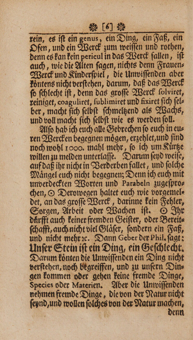 rein, es iſt ein genus, ein Ding, ein Faß, ein Ofen, und ein Werck zum weiſſen und rothen, denn es kan kein pericul in das Werck fallen, iſt auch, wie die Alten ſagen, nichts denn Frauen⸗ Werck und Kinderſpiel, die Unwiſſenden aber koͤntens nicht verſtehen, darum, daß das Werck fo ſchlecht iſt, denn das groſſe Werck folviret, reiniget, coaguliret, ſublimiret und fixiret ſich ſel⸗ ber, macht ſich ſelbſt ſchmeltzend als Wachs, und voll macht ſich felbft wie es werden fol. Alſo hab ich euch alle Gebrechen ſo euch in eu⸗ ren Wercken begegnen mögen, erzehlet, und find noch wohl 1000. mahl mehr, fo ich um Kuͤrtze willen zu melden unterlaſſe. Darum ſeyd weiſe, auf daß ihr nicht in Verderben fallet, und ſolche Mängel euch nicht begegnen; Denn ich euch mit unverdeckten Worten und Parabeln zugeſpro⸗ chen, O Derowegen haltet euch wie vorgemel⸗ det, an das groſſe Werck, darinne kein Fehler, Sorgen, Arbeit oder Wachen iſt. O Ihr duͤrfft auch keiner fremden Geiſter, oder Bereit⸗ ſchafft, auch nicht viel Glaͤſer, ſondern ein Faß, und nicht mehr ꝛc. Dann Geber der Phil. ſagt: Unſer Stein iſt ein Ding, ein Geſchlecht. Darum koͤnten die Unwiſſenden ein Ding nicht verſtehen, noch begreiffen, und zu unſern Din⸗ gen kommen oder gehen keine fremde Dinge, Species oder Materien. Aber die Unwiſſenden nehmen fremde Dinge, die von der Natur nicht ſeynd, und wollen ſolches von der Natur nad | | enn