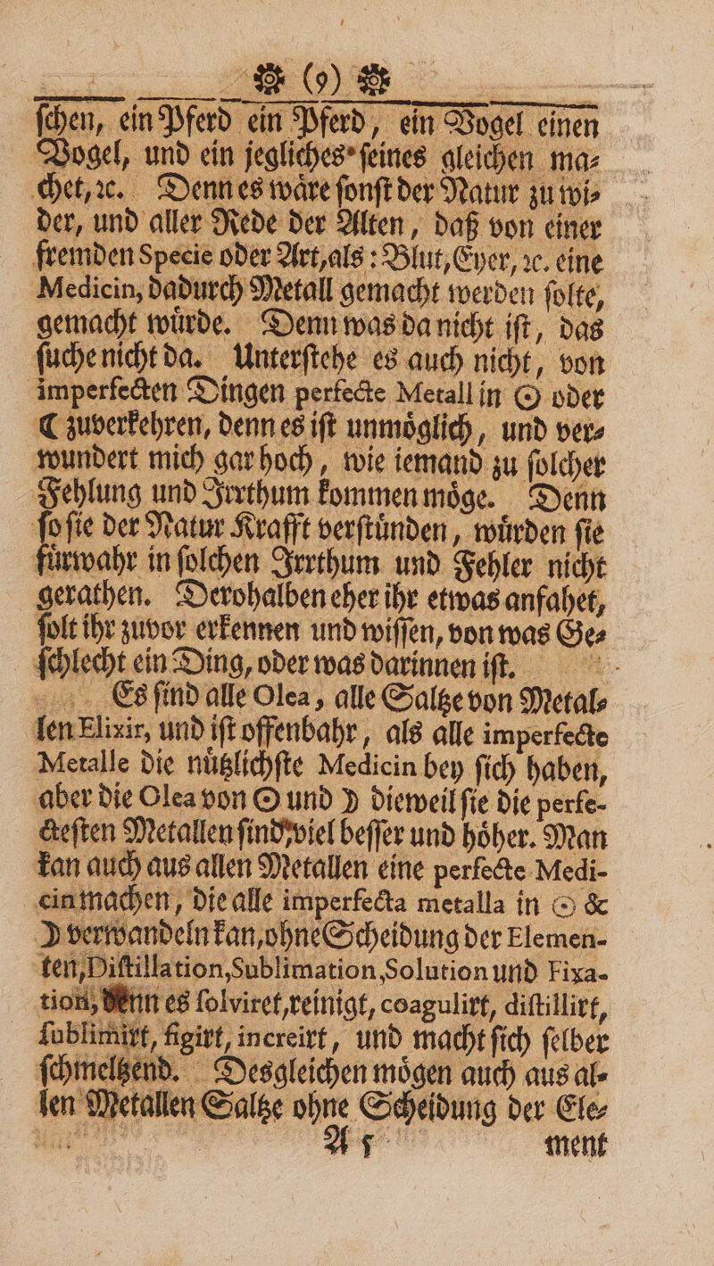 ſchen, ein Pferd ein Pferd, ein Vogel einen Vogel, und ein jegliches ſeines gleichen ma⸗ chet, ꝛe. Denn es waͤre ſonſt der Natur zu wi⸗ der, und aller Rede der Alten, daß von einer fremden Specie oder Art, als: Blut, Eyer, ic. eine Medicin, dadurch Metall gemacht werden ſolte, gemacht wuͤrde. Denn was da nicht iſt, das ſuche nicht da. Unterſtehe es auch nicht, von imperfecten Dingen perfecte Metall in O oder ¶ zuverkehren, denn es iſt unmöglich, und ver⸗ wundert mich gar hoch, wie iemand zu ſolcher Fehlung und Irrthum kommen moͤge. Denn ſo ſie der Natur Krafft verſtuͤnden, wuͤrden fie fuͤrwahr in ſolchen Irrthum und Fehler nicht gerathen. Derohalben eher ihr etwas anfahet, ſolt ihr zuvor erkennen und wiſſen, von was Ge⸗ ſchlecht ein Ding, oder was darinnen iſt. Cas ſind alle Olea, alle Saltze von Metal len Elixir, und iſt offenbahr, als alle imperfecte Metalle die nuͤtzlichſte Medicin bey ſich haben, aber die Olea von © und 9 dieweil ſie die perfe- cteſten Metallen ſind viel beſſer und höher. Man kan auch aus allen Metallen eine perfocte Medi- ein machen, die alle imperfecta metalla in G &amp; verwandeln kan, ohne Scheidung der Elemen- ten, Diſtillation, Sublimation, Solution und Fiya- tion, denn es ſolviret, reinigt, coagulirt, diſtillirt, | | 6 girt, increirt, und macht ſich ſelber ſchmeltzend. Desgleichen mögen auch aus al⸗ len Metallen Saltze ohne Scheidung der Ele⸗ ain | u. ment S