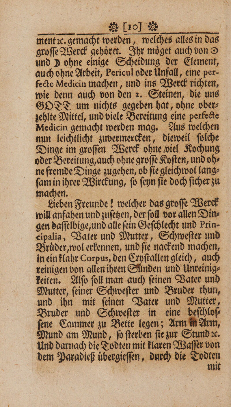 ee... See ment ꝛc. gemacht werden, welches alles in das groſſe Werck gehoͤret. Ihr moͤget auch von und ) ohne einige Scheidung der Element, auch ohne Arbeit, Pericul oder Unfall, eine per- fecte Medicin machen, und ins Werck richten, wie denn auch von den 2. Steinen, die uns GOT um nichts gegeben hat, ohne ober⸗ zehlte Mittel, und viele Bereitung eine perfecte Medicin gemacht werden mag. Aus welchen nun leichtlicht zuvermercken, dieweil ſolche Dinge im groſſen Werck ohne viel Kochung oder Bereitung, auch ohne groſſe Koſten, und oh⸗ ne fremde Dinge zugehen, ob ſie gleichwol lang⸗ ſam 7 ihrer Wirckung, ſo ſeyn ſie doch ſicher zu machen. . R Lieben Freunde! welcher das groffe Werck will anfahen und zuſetzen, der ſoll vor allen Din⸗ gen daſſelbige, und alle fein Geſchlecht und Prin- cipalia, Vater und Mutter, Schweſter und Bruͤder, wol erkennen, und ſie nackend machen, in ein klahr Corpus, den Cryſtallen gleich, auch reinigen von allen ihren Sünden und Unreinig⸗ keiten. Alſo ſoll man auch ſeinen Vater und Mutter, ſeiner Schweſter und Bruder thun, und ihn mit ſeinen Vater und Mutter, Bruder und Schweſter in eine beſchloſ⸗ ſene Cammer zu Bette legen; Arm in Arm, Mund am Mund, ſo ſterben ſie zur Stund ꝛc. Und darnach die Todten mit klaren Waſſer von dem Paradieß uͤbergieſſen, durch die ger