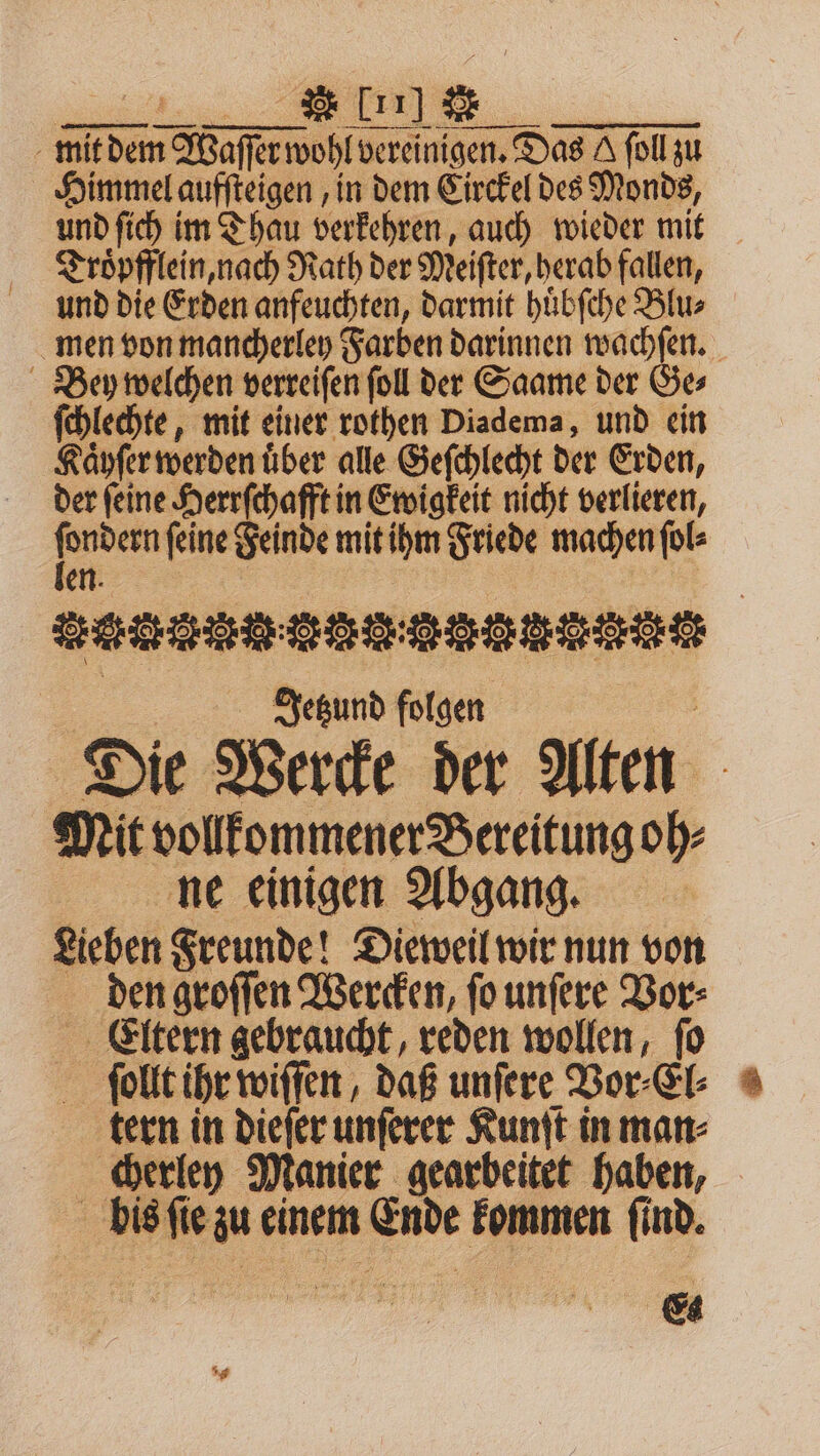 mit n dase wohl vereinigen. Das A ſoll zu Himmel aufſteigen, in dem Circkel des Monds, und ſich im Thau verkehren, auch wieder mit Troͤpfflein, nach Rath der Meiſter, herab fallen, und die Erden anfeuchten, darmit huͤbſche Blu⸗ men von mancherley Farben darinnen wachſen. Bey welchen verreiſen ſoll der Saame der Ge⸗ ſchlechte, mit einer rothen Diadema, und ein Kaͤyſer werden über alle Geſchlecht der Erden, der ſeine Herrſchafft in Ewigkeit nicht verlieren, 1 ſeine Feinde mit ihm Friede machen ſol⸗ en an A eee Jetzund folgen Die Wercke der Alten Mit vollkommener Bereitung oh⸗ ne einigen Abgang. Lieben Freunde! Dieweil wir nun von den groſſen Wercken, ſo unſere Vor⸗ Eltern gebraucht, reden wollen, ſo ſollt ihr wiſſen, daß unſere Vor⸗El⸗ tern in dieſer unſerer Kunſt in man⸗ | cherley Manier gearbeitet haben, f bis a au einem Ende kommen ſind. e