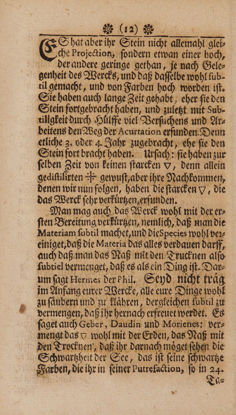 hat aber ihr Stein nicht nicht alſemahl glei- glet⸗ Eche Projection, ſondern etwan einer hoch, 11 der andere geringe gethan, je nach Gele⸗ genheit des Wercks, und daß daſſelbe wohl fub- til gemacht, und von Farben hoch worden iſt. Sie haben auch lange Zeit gehabt, eher ſie den Stein fortgebracht haben, und zuletzt mit Sub- tiligkeit durch Hllffe viel Verſuchens und Ar⸗ | beitens den Weg der Acurtation erfunden. Denn W 3. oder 4. Jahr zugebracht, ehe ſie den Stein fort bracht haben. Urſach: ſie haben zur | ſelben Zeit von keinen ſtarcken v, denn allein gediſtilirten r gewuſt, aber 5 1 8 denen wir nun el Aae pet e 5 Sed uch l fräg im Anfang eurer Wercke, alle eure Dinge r zu ſaͤubern und zu klaͤhren, dergleichen ſubtil zu vermengen, daß ihr hernach erfreuet werdet. Es ſaget auch Geber, Daudin und Morienes: ver⸗ mengt das o wohl mit der Erden, das Naß mit den Trocknen, daß ihr darnach moͤget ſehen di Schwartzheit der See, das iſt feine ſchwa Farben, die 1 in feiner: Putrefaction, ſo in 24