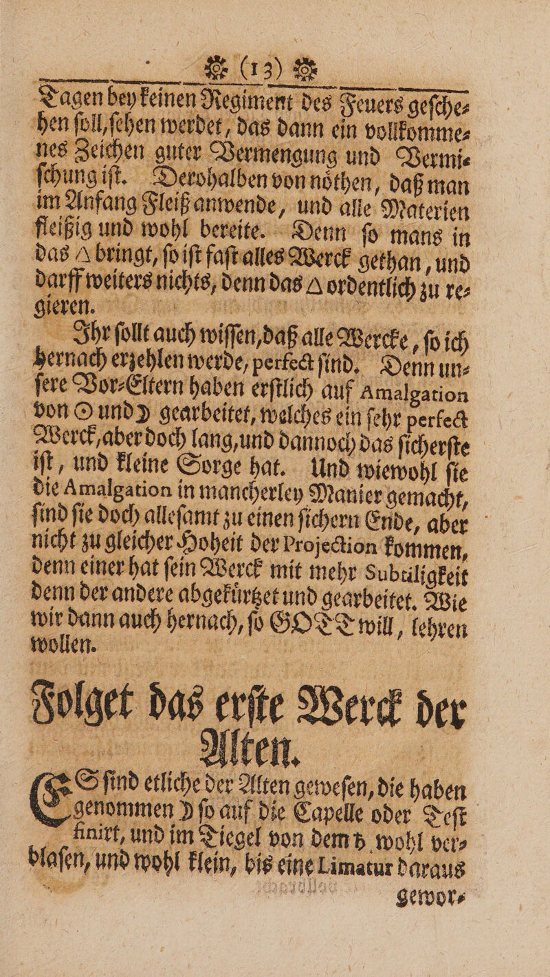 Tagen bey keinen Regiment des Feuers geſche⸗ ben ſoll chen werder das dann ein vollfommes nes guter Ber Vermt giſt. Derohalben von noͤthen, daß man Zeichen guter Vermengung und Vermi⸗ ſchun ee wende, und alle Materien fleißig und wohl bereite. Denn ſo mans in das A bringt, ſoiiſt faſt alles Werck gethan, und darff weiters nichts, denn das A ordentlich zu re⸗ . Ihr ſollt auch wiſſen, daß ale Wercke, ſo ich hernach erzehlen werde, perfect find. Denn uns fere Vor⸗Eltern haben erſtlich auf A malgation von Qund) gearbeitet, welches ein ſehr perfect Werck, aber doch lang, und dannoch das ſicherſte iſt, und kleine Sorge hat. Und wiewohl ſie die Amalgation in mancherley Manier gemacht, ſind ſie doch alleſamt zu einen ſichern Ende, aber nicht zu gleicher Hoheit der Projection kommen, denn einer hat ſein Werck mit mehr Subtiligkeit denn der andere abgefürget und gearbeitet, Wie wir dann auch hernach, ſo GOTT WIN, lehren e, 0 ne Brot Dad ee Wert le Burn ri . Sd ſind etliche der Alten geweſen, die haben genommen P ſo auf die Capelle oder Teſt Hinirt, und im Tiegel von dem 5 wohl ver⸗ blaſen, und wohl klein, bis eine Limatur daraus