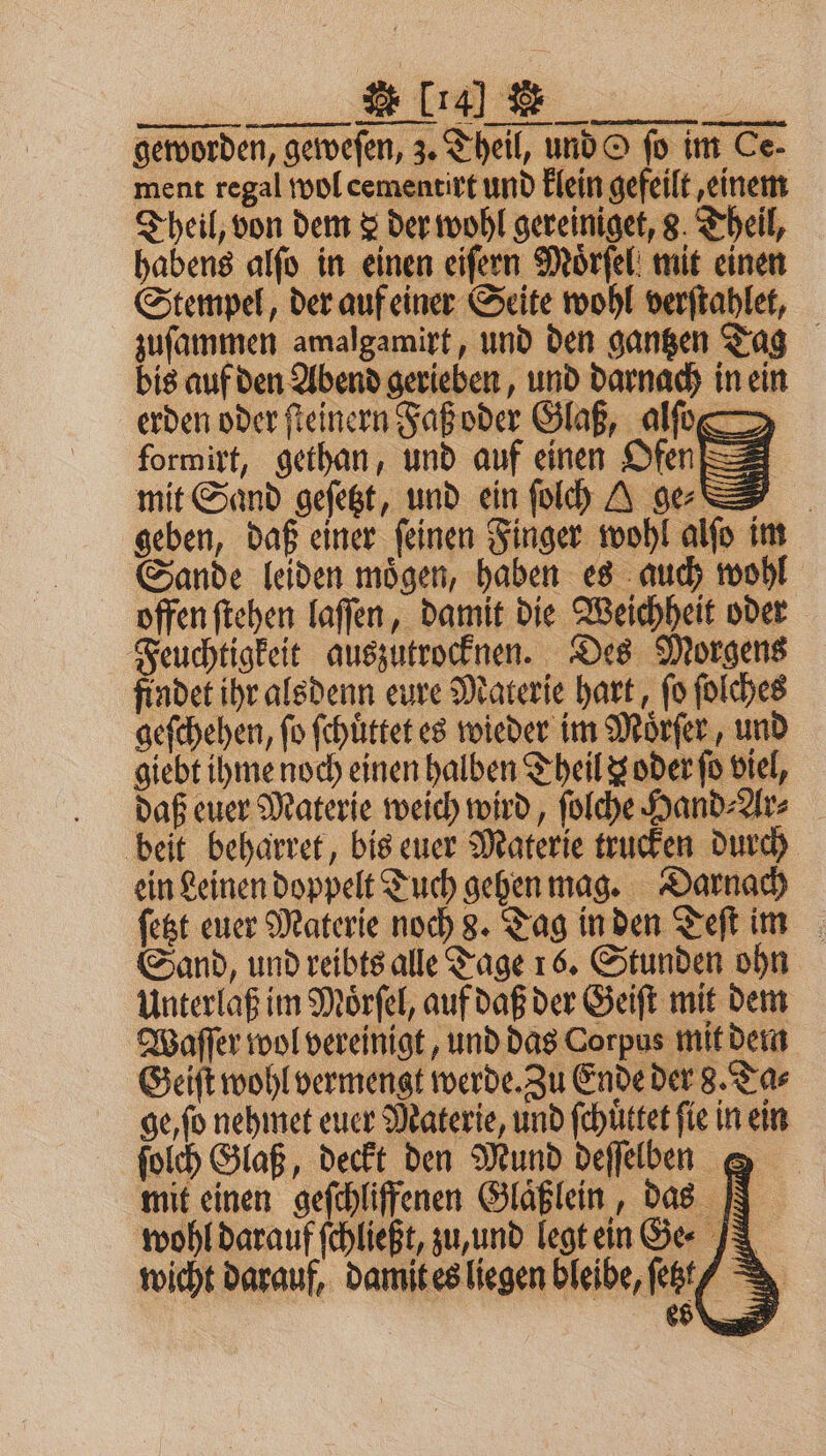 u IE geworden, geweſen, z. Theil, und O fo im Ce- ment regal wol cementirt und klein gefeilt, einem Theil, von dem &amp; der wohl gereiniget, 8. Theil, habens alſo in einen eiſern Moͤrſel mit einen Stempel, der auf einer Seite wohl verſtahlet, zuſammen amalgamirt, und den gantzen Tag bis auf den Abend gerieben, und darnach in ein erden oder ſteinern Faß oder Glaß, alſo formirt, gethan, und auf einen Ofen mit Sand geſetzt, und ein ſolch AI geben, daß einer ſeinen Finger wohl alſo im Sande leiden moͤgen, haben es auch wohl offen ſtehen laſſen, damit die Weichheit oder Feuchtigkeit auszutrocknen. Des Morgens findet ihr alsdenn eure Materie hart, fo ſolches geſchehen, fo ſchuͤttet es wieder im Moͤrſer, und giebt ihme noch einen halben Theil z oder ſo viel, daß euer Materie weich wird, ſolche Hand⸗Ar⸗ beit beharret, bis euer Materie trucken durch ein Leinen doppelt Tuch gehen mag. Darnach ſetzt euer Materie noch 8. Tag in den Teſt im Sand, und reibts alle Tage 16. Stunden ohn Unterlaß im Moͤrſel, auf daß der Geiſt mit dem Waſſer wol vereinigt, und das Corpus mit dem Geiſt wohl vermengt werde. Zu Ende der 8. Ta⸗ ge, ſo nehmet euer Materie, und ſchuͤttet fie in ein ſolch Glaß, deckt den Mund deſſelben &amp; mit einen geſchliffenen Glaͤßlein, das N wohl darauf ſchließt, zu, und legt ein ee J wicht darauf, damit es liegen bleibe, ſetzt es