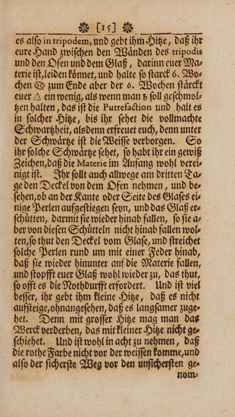es alſo in tripodem, und gebt ihm Hitze, daß ihr eure Hand zwiſchen den Waͤnden des tripodis und den Ofen und dem Glaß, darinn euer Ma⸗ terie iſt, leiden Eönnet, und halte fo ſtarck 6. Wo⸗ chen DO zum Ende aber der 6. Wochen ſtaͤrckt euer A einwenig, als wenn man z foll geſchmol⸗ tzen halten, das iſt die Putrefaction und halt es in ſolcher Hitze, bis ihr ſehet die vollmachte Schwartzheit, alsdenn erfreuet euch, denn unter der Schwaͤrtze iſt die Weiſſe verborgen. So ihr ſolche Schwaͤrtze ſehet, ſo habt ihr ein gewiß Zeichen, daß die Materie im Anfang wohl verei⸗ nigt iſt. Ihr ſollt auch allwege am dritten Ta⸗ ge den Deckel von dem Ofen nehmen, und be⸗ ſehen, ob an der Kante oder Seite des Glaſes ei⸗ nige Perlen aufgeſtiegen ſeyn, und das Glaß er⸗ ſchuͤtten, darmit fie wieder hinab fallen, ſo ſie a⸗ ber von dieſen Schuͤtteln nicht hinab fallen wol⸗ ten, ſo thut den Deckel vom Glaſe, und ſtreichet ſolche Perlen rund um mit einer Feder hinab, daß ſie wieder hinunter auf die Materie fallen, und ſtopfft euer Glaß wohl wieder zu, das thut, ſo offt es die Nothdurfft erfordert. Und iſt viel en ihr gebt ihm kleine Hitze, daß es nicht aufſteige, ohnangeſehen, daß es langſamer zuge⸗ het. Denn mit groſſer Hitze mag man das Verrck verderben, das mit kleiner Hitze nicht ges ſchiehet. Und iſt wohl in acht zu nehmen, daß die rothe Farbe nicht vor der weiſſen komme, und alſo der ſicherſte Weg vor den unſicherſten ge⸗ nom⸗